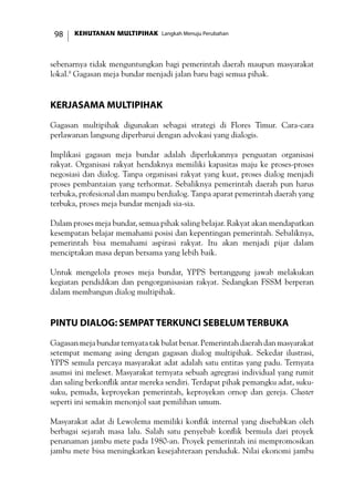KEHUTANAN MULTIPIHAK Langkah Menuju Perubahan98
sebenarnya tidak menguntungkan bagi pemerintah daerah maupun masyarakat
lokal.8
Gagasan meja bundar menjadi jalan baru bagi semua pihak.
Kerjasama Multipihak
Gagasan multipihak digunakan sebagai strategi di Flores Timur. Cara-cara
perlawanan langsung diperbarui dengan advokasi yang dialogis.
Implikasi gagasan meja bundar adalah diperlukannya penguatan organisasi
rakyat. Organisasi rakyat hendaknya memiliki kapasitas maju ke proses-proses
negosiasi dan dialog. Tanpa organisasi rakyat yang kuat, proses dialog menjadi
proses pembantaian yang terhormat. Sebaliknya pemerintah daerah pun harus
terbuka, profesional dan mampu berdialog. Tanpa aparat pemerintah daerah yang
terbuka, proses meja bundar menjadi sia-sia.
Dalam proses meja bundar, semua pihak saling belajar. Rakyat akan mendapatkan
kesempatan belajar memahami posisi dan kepentingan pemerintah. Sebaliknya,
pemerintah bisa memahami aspirasi rakyat. Itu akan menjadi pijar dalam
menciptakan masa depan bersama yang lebih baik.
Untuk mengelola proses meja bundar, YPPS bertanggung jawab melakukan
kegiatan pendidikan dan pengorganisasian rakyat. Sedangkan FSSM berperan
dalam membangun dialog multipihak.
Pintu Dialog: SEMPAT Terkunci Sebelum Terbuka
Gagasanmejabundarternyatatakbulatbenar.Pemerintahdaerahdanmasyarakat
setempat memang asing dengan gagasan dialog multipihak. Sekedar ilustrasi,
YPPS semula percaya masyarakat adat adalah satu entitas yang padu. Ternyata
asumsi ini meleset. Masyarakat ternyata sebuah agregrasi individual yang rumit
dan saling berkonflik antar mereka sendiri. Terdapat pihak pemangku adat, suku-
suku, pemuda, keproyekan pemerintah, keproyekan ornop dan gereja. Cluster
seperti ini semakin menonjol saat pemilihan umum.
Masyarakat adat di Lewolema memiliki konflik internal yang disebabkan oleh
berbagai sejarah masa lalu. Salah satu penyebab konflik bermula dari proyek
penanaman jambu mete pada 1980-an. Proyek pemerintah ini mempromosikan
jambu mete bisa meningkatkan kesejahteraan penduduk. Nilai ekonomi jambu
 