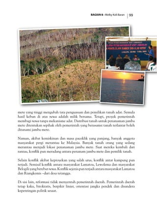 BAGIAN 8 - Melky Koli Baran 99
mete yang tinggi mengubah tata penguasaan dan pemilikan tanah adat. Semula
hasil kebun di atas newa adalah milik bersama. Tetapi, proyek pemerintah
membagi newa tanpa mekanisme adat. Distribusi tanah untuk penanaman jambu
mete ditentukan sepihak oleh pemerintah yang berasumsi tanah terlantar boleh
ditanami jambu mete.
Namun, akibat kemiskinan dan masa paceklik yang panjang, banyak anggota
masyarakat pergi merantau ke Malaysia. Banyak tanah orang yang sedang
merantau menjadi lokasi penanaman jambu mete. Saat mereka kembali dari
rantau, konflik pun meradang antara penanam jambu mete dan pemilik tanah.
Selain konflik akibat keproyekan yang salah urus, konflik antar kampung pun
terjadi. Semisal konflik antara masyarakat Lamatou, Lewolema dan masyarakat
Belogili yang berebut newa. Konflik sejenis pun terjadi antara masyarakat Lamatou
dan Riangkemis –dari desa tetangga.
Di sisi lain, reformasi tidak menyentuh pemerintah daerah. Pemerintah daerah
tetap kaku, birokratis, berpikir linier, orientasi jangka pendek dan disandera
kepentingan politik sesaat.
 