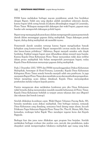 KEHUTANAN MULTIPIHAK Langkah Menuju Perubahan100
FSSM harus melakukan berbagai macam pendekatan untuk bisa berdiskusi
dengan Bupati. Salah satu yang dipakai adalah mendekati sekretaris daerah,
karena bupati lebih sering berada di Jakarta dibandingkan tinggal di Larantuka,
Flores Timur. Walaupun memperoleh dukungan dari wakil bupati, gagasan meja
bundar sulit memperoleh dukungan politik bupati.
Bupati tetap memegang kekuatan kunci dalam mempengaruhi jajaran pemerintah
daerah dalam menanggapi gagasan dialog multipihak. Tanpa dukungan penuh
bupati, dialog-dialog multipihak tak memiliki nyawa.
Pemerintah daerah semakin tertutup karena bupati mengeluarkan banyak
kebijakan yang kontroversial. Bupati memperoleh sorotan media dan tekanan
dari lawan-lawan politiknya.9
Akhirnya, Bupati menjadi semakin sulit diajak
berdialog. Padahal tangan bupati amat dibutuhkan dalam inisiatif meja bundar.
Karena Kepala Dinas Kehutanan Flores Timur menyatakan tidak akan terlibat
dalam proses multipihak bila belum memperoleh persetujuan bupati; walau
Kepala Dinas Kehutanan menyetujui gagasan dialog multipihak.
Pada 2 Desember 2002, YPPS dan FSSM menyelenggarakan Diskusi Kehutanan
Multipihak, bertempat di Hotel Fortuna, Larantuka. Kepala Dinas Kehutanan
Kabupaten Flores Timur semula bersedia menjadi salah satu pembicara. Ia juga
menjaminBupatiFloresTimurakanmembukaacaradanmemberikanpengarahan.
Sehari menjelang acara diskusi dimaksud, Kepala Dinas menyampaikan
pembatalan melalui telepon kepada panitia.
Panitia mengancam akan melakukan konferensi pers jika Dinas Kehutanan
tidak bersedia dialog menuntaskan masalah-masalah kehutanan di Flores Timur.
Kepala Dinas Kehutanan berkilah ia terjepit antara tekanan dari atas (Bupati)
dan tekanan dari bawah (ornop).
Setelah dilakukan koordinasi cepat, Wakil Bupati Yohanses Payong Beda, SH,
bersedia membuka acara diskusi multipihak. Dari berbagai instansi, termasuk
Dinas Kehutanan yang diundang, semuanya batal datang tanpa alasan, kecuali
Pelaksana Tugas Sekretaris Bappeda Flores Timur Drs. Theo K. Maran, MSi. Baru
kemudian, terdengar kabar Bapak Theo mendapat teguran keras dari Kepala
Bappeda.
Berbagai kiat dan jurus terus dilakukan agar program bisa berjalan. Setelah
melakukan berbagai evaluasi dan analisis cara, metode dan pendekatan, maka
disepakati untuk mempersiapkan lokakarya multipihak agar ruang yang kaku
 