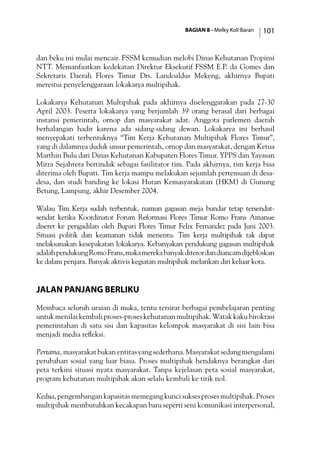 BAGIAN 8 - Melky Koli Baran 101
dan beku ini mulai mencair. FSSM kemudian melobi Dinas Kehutanan Propinsi
NTT. Memanfaatkan kedekatan Direktur Eksekutif FSSM E.P. da Gomes dan
Sekretaris Daerah Flores Timur Drs. Landoaldus Mekeng, akhirnya Bupati
merestui penyelenggaraan lokakarya multipihak.
Lokakarya Kehutanan Multipihak pada akhirnya diselenggarakan pada 27-30
April 2003. Peserta lokakarya yang berjumlah 39 orang berasal dari berbagai
instansi pemerintah, ornop dan masyarakat adat. Anggota parlemen daerah
berhalangan hadir karena ada sidang-sidang dewan. Lokakarya ini berhasil
menyepakati terbentuknya “Tim Kerja Kehutanan Multipihak Flores Timur”,
yang di dalamnya duduk unsur pemerintah, ornop dan masyarakat, dengan Ketua
Marthin Bulu dari Dinas Kehutanan Kabupaten Flores Timur. YPPS dan Yayasan
Mitra Sejahtera bertindak sebagai fasilitator tim. Pada akhirnya, tim kerja bisa
diterima oleh Bupati. Tim kerja mampu melakukan sejumlah pertemuan di desa-
desa, dan studi banding ke lokasi Hutan Kemasyarakatan (HKM) di Gunung
Betung, Lampung, akhir Desember 2004.
Walau Tim Kerja sudah terbentuk, namun gagasan meja bundar tetap tersendat-
sendat ketika Koordinator Forum Reformasi Flores Timur Romo Frans Amanue
diseret ke pengadilan oleh Bupati Flores Timur Felix Fernandez pada Juni 2003.
Situasi politik dan keamanan tidak menentu. Tim kerja multipihak tak dapat
melaksanakan kesepakatan lokakarya. Kebanyakan pendukung gagasan multipihak
adalahpendukungRomoFrans,makamerekabanyakditerordandiancamdijebloskan
ke dalam penjara. Banyak aktivis kegiatan multipihak melarikan diri keluar kota.
Jalan Panjang Berliku
Membaca seluruh uraian di muka, tentu tersirat berbagai pembelajaran penting
untuk menilai kembali proses-proses kehutanan multipihak. Watak kaku birokrasi
pemerintahan di satu sisi dan kapasitas kelompok masyarakat di sisi lain bisa
menjadi media refleksi.
Pertama,masyarakatbukanentitasyangsederhana.Masyarakatsedangmengalami
perubahan sosial yang luar biasa. Proses multipihak hendaknya berangkat dari
peta terkini situasi nyata masyarakat. Tanpa kejelasan peta sosial masyarakat,
program kehutanan multipihak akan selalu kembali ke titik nol.
Kedua,pengembangankapasitasmemegangkuncisuksesprosesmultipihak.Proses
multipihak membutuhkan kecakapan baru seperti seni komunikasi interpersonal,
 