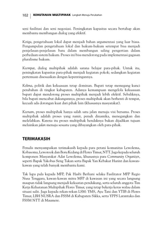 KEHUTANAN MULTIPIHAK Langkah Menuju Perubahan102
seni fasilitasi dan seni negosiasi. Peningkatan kapasitas secara bertahap akan
membantu membangun dialog yang efektif.
Ketiga, pengetahuan lokal dapat menjadi bahan argumentasi yang luar biasa.
Pengumpulan pengetahuan lokal dan hukum-hukum setempat bisa menjadi
penjelasan-penjelasan baru dalam membangun saling pengertian dalam
perbedaan sistem hukum. Proses ini bisa mendorong pada implementasi gagasan
pluralisme hukum.
Keempat, dialog multipihak adalah sarana belajar para-pihak. Untuk itu,
peningkatan kapasitas para-pihak menjadi kegiatan pokok; sedangkan kegiatan
pertemuan disesuaikan dengan kepentingannya.
Kelima, politik dan kekuasaan tetap dominan. Bupati tetap memegang kunci
perubahan di tingkat kabupaten. Adanya kemampuan mengelola kekuasaan
bupati dapat mendorong proses multipihak menjadi lebih efektif. Sebaliknya,
bila bupati mencabut dukungannya, proses multipihak akan berhenti di tempat,
kecuali ada dorongan kuat dari pihak lain (khususnya masyarakat).
Keenam, proses multipihak hanya salah satu jalan menuju visi bersama. Proses
multipihak adalah proses yang rumit, penuh dinamika, menegangkan dan
melelahkan. Karena itu proses multipihak hendaknya bukan dijadikan tujuan
melainkan jalan menuju sesuatu yang dibayangkan oleh para-pihak.
TerimaKasih
Penulis menyampaikan terimakasih kepada para petani komunitas Lewolema,
Kobasoma, Leworook dan Boru Kedang di Flores Timur, NTT. Juga kepada seluruh
komponen Masyarakat Adat Lewolema, khususnya para Community Organizer,
seperti Bapak Yakobus Seng Tukan serta Bapak Yan Kebakut Hurint dan kawan-
kawan yang telah banyak membantu kami.
Tak lupa pula kepada MFP, Pak Hasbi Berliani selaku Fasilitator MFP Regio
Nusa Tenggara, kawan-kawan mitra MFP di kawasan ini yang secara langsung
maupun tidak langsung menjadi kekuatan pendukung, serta seluruh anggota Tim
Kerja Kehutanan Multipihak Flores Timur, yang tetap bekerja keras walau dalam
situasi sulit. Juga kepada rekan-rekan LSM: YMS, Ayu Tani dan YTIB di Flores
Timur, LBH NUSRA dan FSSM di Kabupaten Sikka, serta YPPS Larantuka dan
FSSM NTT di Maumere.
 