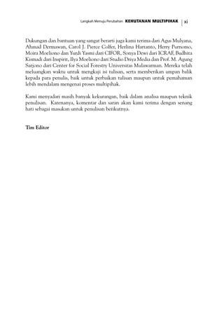 xiKEHUTANAN MULTIPIHAKLangkah Menuju Perubahan
Dukungan dan bantuan yang sangat berarti juga kami terima dari Agus Mulyana,
Ahmad Dermawan, Carol J. Pierce Colfer, Herlina Hartanto, Herry Purnomo,
Moira Moeliono dan Yurdi Yasmi dari CIFOR, Sonya Dewi dari ICRAF, Budhita
Kismadi dari Inspirit, Ilya Moeliono dari Studio Driya Media dan Prof. M. Agung
Sarjono dari Center for Social Forestry Universitas Mulawarman. Mereka telah
meluangkan waktu untuk mengkaji isi tulisan, serta memberikan umpan balik
kepada para penulis, baik untuk perbaikan tulisan maupun untuk pemahaman
lebih mendalam mengenai proses multipihak.
Kami menyadari masih banyak kekurangan, baik dalam analisa maupun teknik
penulisan. Karenanya, komentar dan saran akan kami terima dengan senang
hati sebagai masukan untuk penulisan berikutnya.
Tim Editor
 