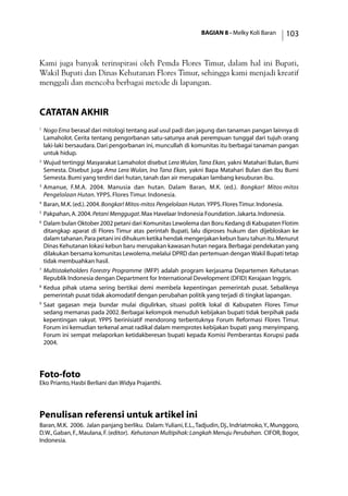 BAGIAN 8 - Melky Koli Baran 103
Kami juga banyak terinspirasi oleh Pemda Flores Timur, dalam hal ini Bupati,
Wakil Bupati dan Dinas Kehutanan Flores Timur, sehingga kami menjadi kreatif
menggali dan mencoba berbagai metode di lapangan.
catatan akhir
1
	Nogo Ema berasal dari mitologi tentang asal usul padi dan jagung dan tanaman pangan lainnya di
Lamaholot. Cerita tentang pengorbanan satu-satunya anak perempuan tunggal dari tujuh orang
laki-laki bersaudara. Dari pengorbanan ini, muncullah di komunitas itu berbagai tanaman pangan
untuk hidup.
2
	Wujud tertinggi Masyarakat Lamaholot disebut Lera Wulan,Tana Ekan, yakni Matahari Bulan, Bumi
Semesta. Disebut juga Ama Lera Wulan, Ina Tana Ekan, yakni Bapa Matahari Bulan dan Ibu Bumi
Semesta.Bumi yang terdiri dari hutan,tanah dan air merupakan lambang kesuburan ibu.
3
	Amanue, F.M.A. 2004. Manusia dan hutan. Dalam Baran, M.K. (ed.). Bongkar! Mitos-mitos
Pengelolaan Hutan. YPPS. Flores Timur. Indonesia.
4
	Baran,M.K.(ed.).2004.Bongkar! Mitos-mitos Pengelolaan Hutan. YPPS.Flores Timur.Indonesia.
5
	Pakpahan,A.2004.Petani Menggugat.Max Havelaar Indonesia Foundation.Jakarta.Indonesia.
6
	Dalam bulan Oktober 2002 petani dari Komunitas Lewolema dan Boru Kedang di Kabupaten Flotim
ditangkap aparat di Flores Timur atas perintah Bupati, lalu diproses hukum dan dijebloskan ke
dalam tahanan.Para petani ini dihukum ketika hendak mengerjakan kebun baru tahun itu.Menurut
Dinas Kehutanan lokasi kebun baru merupakan kawasan hutan negara.Berbagai pendekatan yang
dilakukan bersama komunitas Lewolema,melalui DPRD dan pertemuan dengan Wakil Bupati tetap
tidak membuahkan hasil.
7
	Multistakeholders Forestry Programme (MFP) adalah program kerjasama Departemen Kehutanan
Republik Indonesia dengan Department for International Development (DFID) Kerajaan Inggris.
8
	Kedua pihak utama sering bertikai demi membela kepentingan pemerintah pusat. Sebaliknya
pemerintah pusat tidak akomodatif dengan perubahan politik yang terjadi di tingkat lapangan.
9
	Saat gagasan meja bundar mulai digulirkan, situasi politik lokal di Kabupaten Flores Timur
sedang memanas pada 2002. Berbagai kelompok menuduh kebijakan bupati tidak berpihak pada
kepentingan rakyat. YPPS berinisiatif mendorong terbentuknya Forum Reformasi Flores Timur.
Forum ini kemudian terkenal amat radikal dalam memprotes kebijakan bupati yang menyimpang.
Forum ini sempat melaporkan ketidakberesan bupati kepada Komisi Pemberantas Korupsi pada
2004.
Foto-foto
Eko Prianto,Hasbi Berliani dan Widya Prajanthi.
Penulisan referensi untuk artikel ini
Baran, M.K. 2006. Jalan panjang berliku. Dalam:Yuliani, E.L.,Tadjudin, Dj., Indriatmoko,Y., Munggoro,
D.W.,Gaban,F.,Maulana,F.(editor). Kehutanan Multipihak: Langkah Menuju Perubahan. CIFOR,Bogor,
Indonesia.
 
