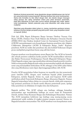 KEHUTANAN MULTIPIHAK Langkah Menuju Perubahan106
Kekakuan birokrasi pemerintah, kerap dipadankan dengan ketidakluwesan dan hal-hal
lain yang berkonotasi kurang kooperatif. Memang birokrasi bisa amat membosankan.
Namun jika formalitas itu bisa diikuti dengan baik, dan disertai dengan hubungan
saling percaya dan saling memahami antara para pihak termasuk pemerintah,
pada akhir kebosanan itu justru akan muncul sebuah semangat atau malah ‘ajakan’
untuk berkolaborasi. Sebuah prakondisi yang amat dibutuhkan oleh setiap proses
multipihak.
Reportase yang dituangkan dalam tulisan ini, mampu memberikan gambaran tentang
kekakuan birokrasi dengan perspektif yang lebih positif. Itulah, yang menjadikan tulisan
ini inspiratif. [Editor]
Pada Juli 2004, Bupati Kabupaten Bungo bersama Direktur Yayasan Gita
Buana (YGB), Direktur Pusat Studi Hukum dan Kebijakan Otonomi Daerah
(PSHK-ODA) dan Direktur Jenderal Center for International Forestry Research
(CIFOR) menandatangani nota kesepahaman kegiatan penelitian aksi Adaptive
Collaborative Management (ACM) di Kabupaten Bungo, Jambi.1
Kegiatan
penelitian ACM ini terdiri dari penelitian dan aksi kolektif berkenaan dengan
proses multipihak pengelolaan hutan yang adil dan lestari.
Gagasan membuat nota kesepahaman antara Bupati dan Tim ACM ini bermula
dari sebuah peristiwa sederhana ketika peneliti ACM membutuhkan informasi
dari Badan Perencanaan Pembangunan Daerah (Bappeda) Kabupaten Bungo.
Pihak Bappeda sempat ragu-ragu memberikan informasi kepada peneliti tersebut.
Salah seorang pejabat Bappeda pada waktu itu menanyakan apakah ada dokumen
resmi yang menunjukkan keberadaan ACM, sehingga ia bisa lebih yakin bahwa
data yang diberikannya nanti dapat dipertanggungjawabkan oleh ACM.
Peneliti ACM menjelaskan bahwa kegiatan ini memiliki ijin dari pemerintah
pusat (melalui LIPI), dengan surat tembusan kepada pihak pemerintah
Kabupaten, melalui Bappeda. Selain itu, sejak awal kegiatan ACM sudah
melibatkan pihak Pemerintah Kabupaten Bungo, khususnya Bappeda. Namun
Bappeda berpendapat bahwa dalam era otonomi daerah, tidak pada tempatnya
lagi perijinan penelitian di daerah masih dikuasai pemerintah pusat, apalagi
fokus penelitian ini dilakukan di tingkat desa dan kabupaten.
Bappeda melihat ’Tim ACM’ sebagai satu lembaga, sehingga kemudian
menyarankan agar mendaftarkan lembaga ini secara resmi ke Pemerintah
Daerah, melalui Dinas Kesatuan Bangsa dan Perlindungan Masyarakat. Namun
Tim ACM merupakan kolaborasi tiga lembaga yang masing-masing secara
administratif sudah terdaftar di tingkat propinsi maupun nasional. Karena itu
Bappeda kemudian menyarankan Tim ACM membuat nota kesepahaman resmi
 