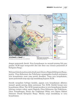 BAGIAN 9 - Mustafal Hadi 107
dengan pemerintah daerah. Nota kesepahaman itu menjadi penting bila para
peneliti ACM ingin memperoleh data dari dinas atau instansi pemerintah di
Kabupaten Bungo.
BeberapabulankemudianpadasebuahrapatdikantorBappedaKabupatenBungo,
pejabat  Dinas Kehutanan dan Perkebunan mengingatkan kembali pentingnya
nota kesepahaman resmi yang pernah diusulkan. Tanpa nota kesepahaman,
aparat pemerintah tetap ragu-ragu mendukung kegiatan ACM.
Setelah mengalami berbagai kendala, gagasan nota kesepahaman akhirnya
menjadi agenda penting dalam pertemuan Tim ACM. Setelah konsep nota
kesepahaman dibuat, Tim ACM mempromosikan isi nota kesepahaman kepada
beberapa instansi terkait seperti Bappeda, Dinas Kehutanan dan Perkebunan,
Dinas Pertambangan, Energi dan Lingkungan Hidup serta Bagian Hukum
Sekretaris Daerah Kabupaten Bungo. Mereka setuju mendukung isi nota
kesepahaman.
!(
)
PROPINSI
RIAU
PROPINSI
SUMATERA BARAT
KABUPATEN
TEBO
KABUPATEN
MERANGIN
KABUPATEN
KERINCI
JUJUHAN
BILANGAN VII
TANAH
TUMBUH
TANAH
SEPENGGAL
MUKO-MUKO
BATIN VII
RANTAU
PANDAN
MUARA
BUNGO
PELEPAT ILIR
PELEPAT
MUARO
BUNGO
Baru Pelepat
0 10 20 30 405
Kilometer
TEBO
TANJUNG
JABUNG
TIMUR
TANJUNG
JABUNG
BARAT
SAROLANGUN
MUARO
JAMBI
MERANGIN
KERINCI
BUNGO BATANG
HARI
BENGKULU
SUMATERA
SELATAN
RIAU
SUMATERA
BARAT
¨
Legenda
) Ibukota Kabupaten
!( Desa
Sungai
Batas TN Kerinci Seblat
Batas Kecamatan
Batas Kabupaten
Batas Propinsi
Tutupan Lahan
Awan
Hutan Lahan Kering Primer
Hutan Lahan Kering Sekunder
Hutan Rawa Sekunder
Lahan Basah Belukar
Pemukiman
Perkebunan
Pertanian Lahan Kering
Pertanian Lahan Kering Campuran
Rawa
Semak
Tanah Terbuka
Transmigrasi
Sumber:
- Batas Administrasi, Biro Pusat Statistik
- Tutupan Vegetasi, Departemen Kehutanan RI, 2002
- SRTM 90M Elevation Data, NASAPeta dikompilasi oleh Mohammad Agus Salim, GIS Unit, CIFOR 2006
 