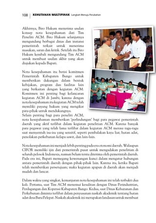 KEHUTANAN MULTIPIHAK Langkah Menuju Perubahan108
Akhirnya, Biro Hukum menerima usulan
konsep nota kesepahaman dari Tim
Peneliti ACM. Biro Hukum selanjutnya
mengundang berbagai dinas dan instansi
pemerintah terkait untuk menerima
masukan, saran dan kritik. Setelah itu Biro
Hukum kembali mengundang Tim ACM
untuk membuat usulan akhir yang akan
diajukan kepada Bupati.
Nota kesepahaman itu berisi komitmen
Pemerintah Kabupaten Bungo untuk
memberikan dukungan dalam bentuk
kebijakan, program dan fasilitas lain
yang berkaitan dengan kegiatan ACM.
Komitmen ini penting bagi kelancaran
kegiatan ACM di Jambi; karena dengan
nota kesepahaman itu kegiatan ACM telah
memiliki payung hukum yang mengikat
para-pihak untuk mendukungnya.
Selain penting bagi para peneliti ACM,
nota kesepahaman memberikan ‘perlindungan’ bagi para pegawai pemerintah
daerah yang aktif terlibat dalam kegiatan penelitian ACM. Karena banyak
para pegawai yang telah lama terlibat dalam kegiatan ACM merasa ragu-ragu
saat menyentuh isu-isu yang sensitif, seperti pembalakan kayu liar, hutan adat,
penolakan perkebunan kelapa sawit, dan lain-lain.
Nota kesepahaman ini menjadi lebih penting pada era otonomi daerah. Walaupun
CIFOR memiliki ijin dari pemerintah pusat untuk mengadakan penelitian di
seluruh pelosok Indonesia, namun belum tentu diterima oleh pemerintah daerah.
Pada era ini, Bupati memegang kewenangan kunci dalam mengatur hubungan
antara pemerintah daerah dengan pihak-pihak lain. Karena itu, ketika Bupati
telah memberikan persetujuan; maka kegiatan apapun di daerah akan menjadi
mudah dan lancar.
Dalam waktu yang singkat, kemanjuran nota kesepahaman ini telah terbukti dua
kali. Pertama, saat Tim ACM menemui kesulitan dengan Dinas Perindustrian,
Perdagangan dan Koperasi Kabupaten Bungo. Kedua, saat Dinas Kehutanan dan
Perkebunan diminta terlibat dalam penyusunan naskah akademik tentang hutan
adatdesaBaruPelepat.Naskahakademikinimerupakanlandasanuntukmembuat
 