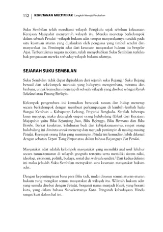 KEHUTANAN MULTIPIHAK Langkah Menuju Perubahan112
Suku Sembilan telah mendiami wilayah Bengkulu sejak sebelum kekuasaan
Kerajaan Majapahit menyentuh wilayah itu. Mereka menetap berkelompok
dalam sebuah Petulai –wilayah hukum adat tempat masyarakatnya tunduk pada
satu kesatuan aturan yang dijalankan oleh penguasa yang timbul sendiri dari
masyarakat itu. Pemimpin adat dari kesatuan masyarakat hukum itu bergelar
Ajai. Terbentuknya negara modern, telah menyebabkan Suku Sembilan terkikis
hak penguasaan mereka terhadap wilayah hukum adatnya.
Sejarah Suku Sembilan
Suku Sembilan tidak dapat dipisahkan dari sejarah suku Rejang.1
Suku Rejang
berasal dari sekelompok manusia yang hidupnya mengembara, meramu dan
berburu, untuk kemudian menetap di sebuah wilayah yang disebut sebagai Renah
Sekelawi atau Pinang Berlapis.
Kelompok pengembara ini kemudian bercocok tanam dan hidup menetap
secara berkelompok dengan membuat perkampungan di lembah-lembah hulu
Sungai Ketahun – Kabupaten Lebong, Propinsi Bengkulu. Setelah beberapa
lama menetap, maka datanglah empat orang hulubalang (Biku) dari Kerajaan
Majapahit yaitu Biku Sepanjang Jiwo, Biku Bejenggo, Biku Bermano dan Biku
Bembo. Berkat kesaktian, keluhuran budi dan kebijaksanaannya, empat orang
hulubalang ini diminta untuk menetap dan menjadi pemimpin di masing-masing
Petulai. Keempat orang Biku yang memimpin Petulai ini kemudian lebih dikenal
dengan sebutan Depati Tiang Empat atau dalam bahasa Rejangnya Pat Petulai.
Masyarakat adat adalah kelompok masyarakat yang memiliki asal usul leluhur
secara turun-temurun di wilayah geografis tertentu serta memiliki sistem nilai,
ideologi, ekonomi, politik, budaya, sosial dan wilayah sendiri.2
Dari kedua definisi
ini maka jelaslah Suku Sembilan merupakan satu kesatuan masyarakat hukum
adat.
Dengan kepemimpinan baru para Biku tadi, mulai disusun semua aturan-aturan
hukum yang mengikat semua masyarakat di wilayah itu. Wilayah hukum adat
yang semula disebut dengan Petulai, berganti nama menjadi Kutei, yang berarti
kota, yang dalam bahasa Sansekertanya Kuta. Pengaruh kebudayaan Hindu
sangat kuat dalam hal ini.
 