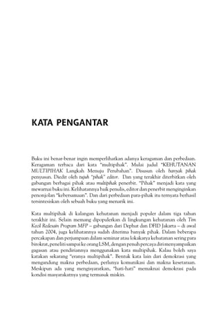 KATA PENGANTAR
Buku ini benar-benar ingin memperlihatkan adanya keragaman dan perbedaan.
Keragaman terbaca dari kata “multipihak”. Mulai judul “KEHUTANAN
MULTIPIHAK Langkah Menuju Perubahan”. Disusun oleh banyak pihak
penyusun. Diedit oleh tujuh “pihak” editor. Dan yang terakhir diterbitkan oleh
gabungan berbagai pihak atau multipihak penerbit. “Pihak” menjadi kata yang
mewarnai buku ini. Kelihatannya baik penulis, editor dan penerbit menginginkan
penonjolan “kebersamaan”. Dan dari perbedaan para-pihak itu ternyata berhasil
tersintesiskan oleh sebuah buku yang menarik ini.
Kata multipihak di kalangan kehutanan menjadi populer dalam tiga tahun
terakhir ini. Selain memang dipopulerkan di lingkungan kehutanan oleh Tim
Kecil Redesain Program MFP – gabungan dari Dephut dan DFID Jakarta – di awal
tahun 2004, juga kelihatannya sudah diterima banyak pihak. Dalam beberapa
percakapan dan perjumpaan dalam seminar atau lokakarya kehutanan sering para
birokrat,penelitisampaikeorangLSM,denganpenuhpercayadirimenyampaikan
gagasan atau pendiriannya menggunakan kata multipihak. Kalau boleh saya
katakan sekarang “eranya multipihak”. Bentuk kata lain dari demokrasi yang
mengandung makna perbedaan, perlunya komunikasi dan makna kesetaraan.
Meskipun ada yang mengisyaratkan, “hati-hati” memaknai demokrasi pada
kondisi masyarakatnya yang termasuk miskin.
 