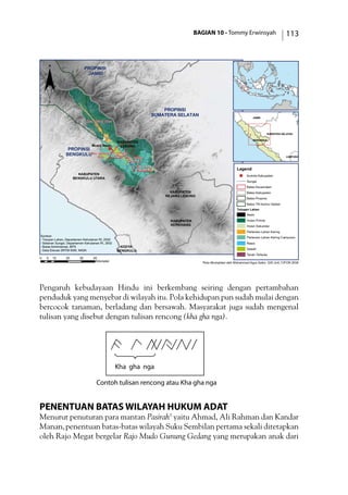 BAGIAN 10 - Tommy Erwinsyah 113
Pengaruh kebudayaan Hindu ini berkembang seiring dengan pertambahan
penduduk yang menyebar di wilayah itu. Pola kehidupan pun sudah mulai dengan
bercocok tanaman, berladang dan bersawah. Masyarakat juga sudah mengenal
tulisan yang disebut dengan tulisan rencong (kha gha nga).
Kha gha nga
Contoh tulisan rencong atau Kha gha nga
Penentuan Batas Wilayah Hukum Adat
Menurut penuturan para mantan Pasirah3
yaitu Ahmad, Ali Rahman dan Kandar
Manan,penentuan batas-batas wilayah Suku Sembilan pertama sekali ditetapkan
oleh Rajo Megat bergelar Rajo Mudo Gunung Gedang yang merupakan anak dari
)PROPINSI
BENGKULU
PROPINSI
SUMATERA SELATAN
PROPINSI
JAMBI
KABUPATEN
BENGKULU UTARA
KABUPATEN
LEBONG
KABUPATEN
REJANG LEBONG
KODYA
BENGKULU
KABUPATEN
KEPAHIANG
Kec. Lebong Utara
Kec. Rimbo
Pengadang
Kec. Lebong
Tengah
Kec. Lebong
Selatan
Kec. Lebong
Atas
Muara Aman
0 10 20 30 405
Kilometer
JAMBI
SUMATERA SELATAN
BENGKULU
LAMPUNG
¨
Legend
) Ibukota Kabupaten
Sungai
Batas Kecamatan
Batas Kabupaten
Batas Propinsi
Batas TN Kerinci Seblat
Tutupan Lahan
Awan
Hutan Primer
Hutan Sekunder
Pertanian Lahan Kering
Pertanian Lahan Kering Campuran
Rawa
Sawah
Tanah Terbuka
Sumber:
- Tutupan Lahan, Departemen Kehutanan RI, 2002
- Sebaran Sungai, Departemen Kehutanan RI, 2002
- Batas Administrasi, BPS
- Data Elevasi SRTM 90M, NASA
Peta dikompilasi oleh Mohammad Agus Salim, GIS Unit, CIFOR 2006
 