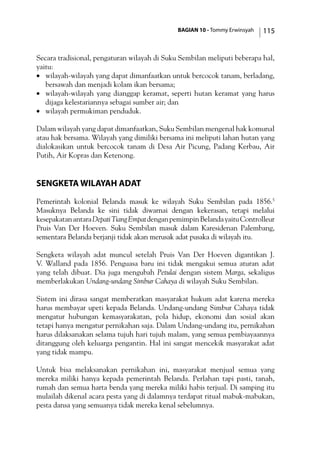 BAGIAN 10 - Tommy Erwinsyah 115
Secara tradisional, pengaturan wilayah di Suku Sembilan meliputi beberapa hal,
yaitu:
·	 wilayah-wilayah yang dapat dimanfaatkan untuk bercocok tanam, berladang,
bersawah dan menjadi kolam ikan bersama;
·	 wilayah-wilayah yang dianggap keramat, seperti hutan keramat yang harus
dijaga kelestariannya sebagai sumber air; dan
·	 wilayah permukiman penduduk.
Dalam wilayah yang dapat dimanfaatkan, Suku Sembilan mengenal hak komunal
atau hak bersama. Wilayah yang dimiliki bersama ini meliputi lahan hutan yang
dialokasikan untuk bercocok tanam di Desa Air Picung, Padang Kerbau, Air
Putih, Air Kopras dan Ketenong.
Sengketa Wilayah Adat
Pemerintah kolonial Belanda masuk ke wilayah Suku Sembilan pada 1856.5
Masuknya Belanda ke sini tidak diwarnai dengan kekerasan, tetapi melalui
kesepakatanantaraDepatiTiangEmpatdenganpemimpinBelandayaituControlleur
Pruis Van Der Hoeven. Suku Sembilan masuk dalam Karesidenan Palembang,
sementara Belanda berjanji tidak akan merusak adat pusaka di wilayah itu.
Sengketa wilayah adat muncul setelah Pruis Van Der Hoeven digantikan J.
V. Walland pada 1856. Penguasa baru ini tidak mengakui semua aturan adat
yang telah dibuat. Dia juga mengubah Petulai dengan sistem Marga, sekaligus
memberlakukan Undang-undang Simbur Cahaya di wilayah Suku Sembilan.
Sistem ini dirasa sangat memberatkan masyarakat hukum adat karena mereka
harus membayar upeti kepada Belanda. Undang-undang Simbur Cahaya tidak
mengatur hubungan kemasyarakatan, pola hidup, ekonomi dan sosial akan
tetapi hanya mengatur pernikahan saja. Dalam Undang-undang itu, pernikahan
harus dilaksanakan selama tujuh hari tujuh malam, yang semua pembiayaannya
ditanggung oleh keluarga pengantin. Hal ini sangat mencekik masyarakat adat
yang tidak mampu.
Untuk bisa melaksanakan pernikahan ini, masyarakat menjual semua yang
mereka miliki hanya kepada pemerintah Belanda. Perlahan tapi pasti, tanah,
rumah dan semua harta benda yang mereka miliki habis terjual. Di samping itu
mulailah dikenal acara pesta yang di dalamnya terdapat ritual mabuk-mabukan,
pesta dansa yang semuanya tidak mereka kenal sebelumnya.
 