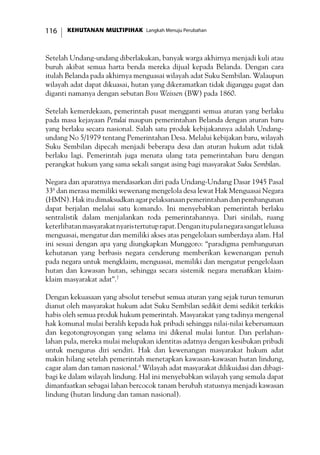 KEHUTANAN MULTIPIHAK Langkah Menuju Perubahan116
Setelah Undang-undang diberlakukan, banyak warga akhirnya menjadi kuli atau
buruh akibat semua harta benda mereka dijual kepada Belanda. Dengan cara
itulah Belanda pada akhirnya menguasai wilayah adat Suku Sembilan. Walaupun
wilayah adat dapat dikuasai, hutan yang dikeramatkan tidak diganggu gugat dan
diganti namanya dengan sebutan Boss Weissen (BW) pada 1860.
Setelah kemerdekaan, pemerintah pusat mengganti semua aturan yang berlaku
pada masa kejayaan Petulai maupun pemerintahan Belanda dengan aturan baru
yang berlaku secara nasional. Salah satu produk kebijakannya adalah Undang-
undang No 5/1979 tentang Pemerintahan Desa. Melalui kebijakan baru, wilayah
Suku Sembilan dipecah menjadi beberapa desa dan aturan hukum adat tidak
berlaku lagi. Pemerintah juga menata ulang tata pemerintahan baru dengan
perangkat hukum yang sama sekali sangat asing bagi masyarakat Suku Sembilan.
Negara dan aparatnya mendasarkan diri pada Undang-Undang Dasar 1945 Pasal
336
dan merasa memiliki wewenang mengelola desa lewat Hak Menguasai Negara
(HMN).Hakitudimaksudkanagarpelaksanaanpemerintahandanpembangunan
dapat berjalan melalui satu komando. Ini menyebabkan pemerintah berlaku
sentralistik dalam menjalankan roda pemerintahannya. Dari sinilah, ruang
keterlibatanmasyarakatnyaristertutuprapat.Denganitupulanegarasangatleluasa
menguasai, mengatur dan memiliki akses atas pengelolaan sumberdaya alam. Hal
ini sesuai dengan apa yang diungkapkan Munggoro: “paradigma pembangunan
kehutanan yang berbasis negara cenderung memberikan kewenangan penuh
pada negara untuk mengklaim, menguasai, memiliki dan mengatur pengelolaan
hutan dan kawasan hutan, sehingga secara sistemik negara menafikan klaim-
klaim masyarakat adat”.7
Dengan kekuasaan yang absolut tersebut semua aturan yang sejak turun temurun
dianut oleh masyarakat hukum adat Suku Sembilan sedikit demi sedikit terkikis
habis oleh semua produk hukum pemerintah. Masyarakat yang tadinya mengenal
hak komunal mulai beralih kepada hak pribadi sehingga nilai-nilai kebersamaan
dan kegotongroyongan yang selama ini dikenal mulai luntur. Dan perlahan-
lahan pula, mereka mulai melupakan identitas adatnya dengan kesibukan pribadi
untuk mengurus diri sendiri. Hak dan kewenangan masyarakat hukum adat
makin hilang setelah pemerintah menetapkan kawasan-kawasan hutan lindung,
cagar alam dan taman nasional.8
Wilayah adat masyarakat dilikuidasi dan dibagi-
bagi ke dalam wilayah lindung. Hal ini menyebabkan wilayah yang semula dapat
dimanfaatkan sebagai lahan bercocok tanam berubah statusnya menjadi kawasan
lindung (hutan lindung dan taman nasional).
 
