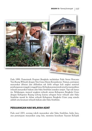 BAGIAN 10 - Tommy Erwinsyah 117
Pada 1999, Pemerintah Propinsi Bengkulu melakukan Padu Serasi Rencana
Tata Ruang Wilayah dengan Tata Guna Hutan Kesepakatan. Namun, partisipasi
masyarakat dibatasi dan dilibatkan tak lebih sebagai kuli angkut material
pembangunantonggak-tonggakbatas.Kebijakanpemerintahtersebutmenjadikan
wilayah masyarakat hukum adat Suku Sembilan semakin sempit. Tapi tak hanya
itu. Belakangan, muncul sengketa wilayah antara Kabupaten Bengkulu Utara
dengan Kabupaten Rejang Lebong karena sebagian besar wilayah adat Suku
Sembilan masuk ke dalam wilayah Kabupaten Bengkulu Utara yang semula
adalah satu kesatuan wilayah hukum adat Suku Sembilan.
Perjuangan Hak Wilayah Adat
Pada awal 2003, seorang tokoh masyarakat adat Suku Sembilan, Indra Jaya,
atas persetujuan masyarakat yang lain, meminta kesediaan Yayasan Kelopak
 