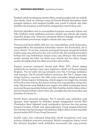 KEHUTANAN MULTIPIHAK Langkah Menuju Perubahan118
Bengkulu untuk mendampingi mereka dalam memperjuangkan hak atas wilayah
adat mereka. Sejak itu, beberapa orang staf Yayasan Kelopak diterjunkan untuk
menggali informasi awal mengenai konflik yang terjadi di wilayah adat Suku
Sembilan dan keinginan untuk kembali menggunakan sistem hukum adat.
Hasil dari identifikasi awal itu menunjukkan keinginan masyarakat hukum adat
Suku Sembilan untuk melakukan pemetaan wilayah agar wilayah adat mereka
tergambar dengan jelas. Pemetaan partisipatif akhirnya dianggap sebagai solusi
alternatif dalam penyelesaian sengketa wilayah adat yang terjadi.
Pemetaan partisipatif adalah salah satu cara yang sederhana untuk menguatkan,
mengidentifikasi dan memahami keberadaan institusi dan kewilayahan asli di
suatu wilayah.9
Di sisi lain, pemetaan partisipatif bertujuan mengenali kembali
kondisi ruang yang sebenarnya dari suatu wilayah adat dan mendokumentasikan
berbagai hal yang berhubungan dengan ruang yang dibangun oleh masyarakat
sendiri, menjadi alat bukti atas klaim suatu wilayah dan bisa dibaca dengan
mudah oleh pihak-pihak lain diluar masyarakat adat tersebut.
Kegiatan pemetaan partisipatif dimulai pada Maret 2003, diawali dengan
membentuk tim lapangan yang semua anggotanya adalah staf Yayasan Kelopak
Bengkulu. Tim ini terdiri dari tiga kelompok yaitu Tim A bertugas melakukan
studi lapangan; Tim B menjadi fasilitator pemetaan; dan Tim C dengan tugas
sebagai mediator, negosiator dan lobby antara masyarakat dengan pemerintah
daerah. Selama kegiatan berlangsung, seluruh anggota tim tinggal dan menetap
di Desa Kota Baru Santan, Kecamatan Lebong Atas yang dijadikan sebagai base
camp. Hal pertama yang dilakukan para anggota tim adalah membangun ikatan
emosional dengan masyarakat hukum adat Suku Sembilan melalui diskusi-diskusi
informal dengan berbagai tokoh-tokoh adat, perangkat desa dan masyarakat yang
bermukim di wilayah itu.
Setelah ikatan emosional terbangun, Tim A memulai tugas melakukan studi
lapangan. Studi lapangan ini dilakukan dengan menggunakan metode PRA
(Participatory Rural Appraisal) untuk mendapatkan informasi dan data penting
mengenai keadaan wilayah yang dipersengketakan. Untuk menguji kebenaran
dari informasi dan data lapangan tadi dilakukan diskusi-diskusi formal yang lebih
intensif melalui FGD (Focus Group Discussion).
Setelah semua data terkumpul didapatilah sebuah kesepakatan awal yaitu
perlunya dilakukan pemetaan partisipatif. Melalui serangkaian diskusi formal
dan informal disepakati untuk melakukan musyawarah adat yang pertama,
 