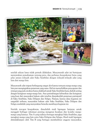 BAGIAN 10 - Tommy Erwinsyah 119
setelah sekian lama tidak pernah dilakukan. Musyawarah adat ini bertujuan
menyatukan pemahaman tentang peta, dan perlunya kesepakatan batas yang
jelas antara wilayah adat Suku Sembilan dengan wilayah-wilayah adat yang
lain dari marga lain.
Musyawarah adat inipun berlangsung sangat alot karena ternyata marga-marga yang
lain pun menginginkan pemetaan yang sama. Hal ini menyebabkan pencapaian dan
strategi yang pada awalnya hanya eksklusif untuk Suku Sembilan harus diubah seiring
dengan keinginan marga-marga lain. Atas pertimbangan kebutuhan dan keinginan
yang kuat dari masyarakat hukum adat tersebut disepakatilah pemetaan partisipatif
di Suku Sembilan, Suku Delapan dan Selupu. Namun, karena dana kegiatan ini
sangatlah terbatas, masyarakat hukum adat Suku Sembilan, Suku Delapan dan
Selupu sendirilah yang menyatakan bersedia membiayai kegiatan ini.
Setelah tercapai kesepakatan, dimulailah studi lapangan lanjutan untuk
menggali berbagai informasi penting mengenai keadaan dan kondisi marga-
marga yang lainnya. Tim A yang tadinya bertugas mengkaji Suku Sembilan, juga
mengkaji marga yang lain yaitu Suku Delapan dan Selupu. Hasil studi lapangan
ditindaklanjuti oleh Tim B yang bertugas memfasilitasi anggota masyarakat,
 