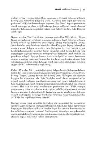 BAGIAN 10 - Tommy Erwinsyah 121
melalui overlay peta yang telah dibuat dengan peta topografi Kabupaten Rejang
Lebong dan Kabupaten Bengkulu Utara. Akhirnya peta dapat terselesaikan
pada awal 2004, dan diikuti dengan negosiasi oleh Tim C kepada pemerintah
daerah agar dapat membuat kebijakan berupa Peraturan Daerah yang didalamnya
mengakui keberadaan masyarakat hukum adat Suku Sembilan, Suku Delapan
dan Selupu.
Namun sebelum Tim C melakukan tugasnya, pada akhir 2003, Menteri Dalam
Negeri mengeluarkan keputusan tentang pemekaran wilayah Kabupaten Rejang
Lebong menjadi tiga kabupaten, yaitu: Rejang Lebong, Kepahiang dan Lebong.
Suku Sembilan yang dahulunya masuk ke dalam Kabupaten Rejang Lebong kini
menjadi sebuah kabupaten sendiri, yaitu Kabupaten Lebong. Sempat terjadi
kesalahpahaman dari pemerintah daerah kabupaten induk Rejang Lebong yang
menganggap kegiatan pemetaan partisipatif tadi bertujuan untuk meloloskan
pemekaran wilayah. Apalagi, konsep pemekaran digulirkan hampir bersamaan
dengan selesainya pemetaan. Namun hal itu dapat terselesaikan dengan baik
setelah diskusi intensif antara beberapa tokoh masyarakat adat dengan beberapa
anggota DPRD Kabupaten Rejang Lebong.
Pada 23 Desember 2003 resmilah Kabupaten Lebong berdiri. Kabupaten Lebong
terdiri dari lima kecamatan yaitu Kecamatan Rimbo Pengadang, Lebong Utara,
Lebong Tengah, Lebong Selatan dan Lebong Atas. Walaupun ada secercah
harapan dari masyarakat adat Suku Sembilan untuk dapat mempertahankan
wilayah adat, kebudayaan dan identitasnya menyusul pembentukan kabupaten
baru itu, perjuangan masih panjang untuk mendapatkan kembali hak atas wilayah
adatnya. Hak adat itu harus mendapatkan persetujuan dari DPRD setempat
yang memang belum ada, dan harus ditetapkan oleh Bupati yang saat itu masih
berstatus caretaker (belum definitif). Perjuangan untuk mendapatkan hak atas
wilayah adat terpaksa menunggu terpilihnya para wakil rakyat yang akan duduk
di DPRD, dan terpilihnya bupati definitif.
Bantuan semua pihak sangatlah diperlukan agar masyarakat dan pemerintah
setempat dapat menyusun strategi pembangunan yang benar-benar berwawasan
lingkungan. Wilayah-wilayah adat tersebut diapit dua kawasan konservasi yaitu
hutan lindung dan taman nasional. Pembangunan harus dapat mengakomodasi
dua tujuan sekaligus: kelestarian kawasan konservasi dan memberi manfaat sosial-
ekonomi kepada masyarakat hukum adat setempat.
 