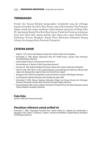 KEHUTANAN MULTIPIHAK Langkah Menuju Perubahan122
TERIMAKASIH
Penulis dan Yayasan Kelopak mengucapkan terimakasih yang tak terhingga
kepada masyarakat desa Kota Baru Santan yang telah menerima Tim Pemetaan
dengan ramah dan sangat membantu dalam kegiatan pemetaan di Marga Suku
IX. Juga kepada Kepala Desa Kota Baru Santan, Datuk dan Nenek serta keluarga
besar, para tokoh adat, mantan pasirah, alim ulama, para camat, Kepala Dinas
Kehutanan Provinsi Bengkulu, Kepala Dinas Kehutanan Kabupaten Rejang
Lebong, dan Jaringan Kerja Pemetaan Partisipatif.
catatan akhir
1
	 Siddik,A.1977.Hukum Adat Redjang.Catatan dari naskah-naskah lama.Bengkulu.
2
	 Achmaliadi, R. 1999. Negara, Masyarakat Adat dan Konflik Ruang. Jaringan Kerja Pemetaan
Partisipatif.Bogor,Indonesia.
3
	 Pasirah adalah sebutan untuk para pemimpin dusun.
4
	 Ahmad,Rahman,A.,Manan,K.2003.Komunikasi personal.
5
	 Hoessein,M.1963.Sedjarah Redjang Pat Petulai.Catatan dari naskah-naskah lama.Bengkulu.
6
	 Pasal 33 UUD 1945: ”Bumi, air dan segala kekayaan yang terkandung di dalamnya dikuasai oleh
negara dan dipergunakan sepenuhnya untuk kemakmuran rakyat”.
7
	 Munggoro,D.W.1998.Krisis Pengelolaan Hutan di Indonesia. Pustaka LATIN.Bogor,Indonesia.
8
	 Surat Keputusan Menteri Kehutanan dan Perkebunan pada 1989.
9
	 Achmaliadi, R. 2003. Menuju Tegaknya Kedaulatan Rakyat atas Ruang, Peluang dan Tantangan
Pemetaan Partisipatif.Jaringan Kerja Pemetaan Partisipatif. Bogor,Indonesia.
10
	Yayasan Kelopak.2003.Laporan Kegiatan Pemetaan Partisipatif di Suku Sembilan Kabupaten Lebong
Propinsi Bengkulu. Bengkulu,Indonesia.
Foto-foto
Carol J.P.Colfer dan Tommy Erwinsyah.
Penulisan referensi untuk artikel ini
Erwinsyah, T. 2006. Perjuangan menuntut hak. Dalam: Yuliani, E.L., Tadjudin, Dj., Indriatmoko, Y.,
Munggoro, D.W., Gaban, F., Maulana, F. (editor). Kehutanan Multipihak: Langkah Menuju Perubahan.
CIFOR,Bogor,Indonesia.
 