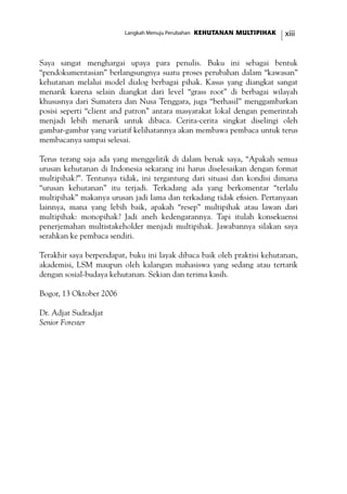 xiiiKEHUTANAN MULTIPIHAKLangkah Menuju Perubahan
Saya sangat menghargai upaya para penulis. Buku ini sebagai bentuk
“pendokumentasian” berlangsungnya suatu proses perubahan dalam “kawasan”
kehutanan melalui model dialog berbagai pihak. Kasus yang diangkat sangat
menarik karena selain diangkat dari level “grass root” di berbagai wilayah
khususnya dari Sumatera dan Nusa Tenggara, juga “berhasil” menggambarkan
posisi seperti “client and patron” antara masyarakat lokal dengan pemerintah
menjadi lebih menarik untuk dibaca. Cerita-cerita singkat diselingi oleh
gambar-gambar yang variatif kelihatannya akan membawa pembaca untuk terus
membacanya sampai selesai.
Terus terang saja ada yang menggelitik di dalam benak saya, “Apakah semua
urusan kehutanan di Indonesia sekarang ini harus diselesaikan dengan format
multipihak?”. Tentunya tidak, ini tergantung dari situasi dan kondisi dimana
“urusan kehutanan” itu terjadi. Terkadang ada yang berkomentar “terlalu
multipihak” makanya urusan jadi lama dan terkadang tidak efisien. Pertanyaan
lainnya, mana yang lebih baik, apakah “resep” multipihak atau lawan dari
multipihak: monopihak? Jadi aneh kedengarannya. Tapi itulah konsekuensi
penerjemahan multistakeholder menjadi multipihak. Jawabannya silakan saya
serahkan ke pembaca sendiri.
Terakhir saya berpendapat, buku ini layak dibaca baik oleh praktisi kehutanan,
akademisi, LSM maupun oleh kalangan mahasiswa yang sedang atau tertarik
dengan sosial-budaya kehutanan. Sekian dan terima kasih.
Bogor, 13 Oktober 2006
Dr. Adjat Sudradjat
Senior Forester
	
 