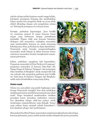 PENUTUP - Djuhendi Tadjudin dan Elizabeth Linda Yuliani 125
sekedar sebagai pelaku kegiatan rumah tangga belaka,
kelompok perempuan berjuang dan membuktikan
bahwa mereka bisa mengelola lubuk itu secara lebih
efektif dibanding dengan pola pengelolaan selama
ini.6
Kelompok perempuan itu ternyata benar.
Keempat, perbedaan kepentingan. Jenis konflik
ini senantiasa muncul di semua kawasan hutan
negara yang berbatasan dengan permukiman
penduduk. Negara tidak mau kawasan hutannya
diokupasi oleh masyarakat, sedangkan masyarakat
amat membutuhkan kawasan itu untuk menopang
kehidupannya. Kini, perbedaan itu dapat dijembatani.
Pemerintah mulai bersedia mempertimbangkan
masyarakat untuk bekerja di dalam kawasan hutan;
sementara masyarakat bersedia menghormati tujuan-
tujuan pelestarian.
Kelima, perbedaan pengakuan hak kepemilikan.
Pengusiran masyarakat di Desa Dwikora di Lampung,7
pengusiran masyarakat di kawasan Nipa-Nipa dan
Nanga-Nanga di Sulawesi Tenggara8
, dan perjuangan
Suku Sembilan di Bengkulu9
untuk memperoleh hak
atas wilayah adat merupakan gambaran jenis konflik
ini. Pada kasus di Sulawesi Tenggara dan Bengkulu,
sudah mulai ditumbuhkan ruang-ruang dialog.
Hutan rusak
Selama ini, para-pihak yang peduli lingkungan amat
berang: Pemerintah ‘mungkin’ baru akan melakukan
tindakanpelestariansetelahhutanmenjadisamasekali
rusak! Tanpa bermaksud membenarkan tindakan
perusakan hutan, kerusakan sumberdaya ternyata
bisa dipandang sebagai salah-satu pemicu untuk
membangun ruang-kolaborasi yang dialogik. Situasi
yang tadinya hanya menjadi sebuah kemarahan10
,
kini dimaknai sebagai ‘alat’ pembelajaran.
MasyarakatDesaBaruPelepat,memutuskanuntukmenetapkanhutanadatsebagai
kawasan pelestarian, justru setelah mereka melihat dampak dari proses perusakan
 