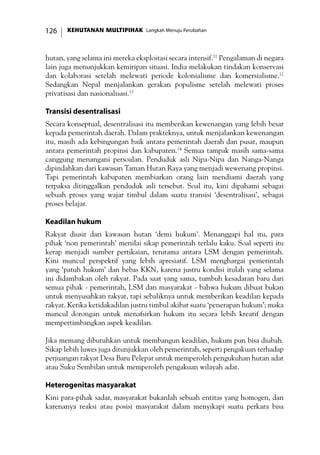 KEHUTANAN MULTIPIHAK Langkah Menuju Perubahan126
hutan, yang selama ini mereka eksploitasi secara intensif.11
Pengalaman di negara
lain juga menunjukkan kemiripan situasi. India melakukan tindakan konservasi
dan kolaborasi setelah melewati periode kolonialisme dan komersialisme.12
Sedangkan Nepal menjalankan gerakan populisme setelah melewati proses
privatisasi dan nasionalisasi.13
Transisi desentralisasi
Secara konseptual, desentralisasi itu memberikan kewenangan yang lebih besar
kepada pemerintah daerah. Dalam prakteknya, untuk menjalankan kewenangan
itu, masih ada kebingungan baik antara pemerintah daerah dan pusat, maupun
antara pemerintah propinsi dan kabupaten.14
Semua tampak masih sama-sama
canggung menangani persoalan. Penduduk asli Nipa-Nipa dan Nanga-Nanga
dipindahkan dari kawasan Taman Hutan Raya yang menjadi wewenang propinsi.
Tapi pemerintah kabupaten membiarkan orang lain mendiami daerah yang
terpaksa ditinggalkan penduduk asli tersebut. Soal itu, kini dipahami sebagai
sebuah proses yang wajar timbul dalam suatu transisi ‘desentralisasi’, sebagai
proses belajar.
Keadilan hukum
Rakyat diusir dari kawasan hutan ‘demi hukum’. Menanggapi hal itu, para
pihak ‘non pemerintah’ menilai sikap pemerintah terlalu kaku. Soal seperti itu
kerap menjadi sumber pertikaian, terutama antara LSM dengan pemerintah.
Kini muncul perspektif yang lebih apresiatif. LSM menghargai pemerintah
yang ‘patuh hukum’ dan bebas KKN, karena justru kondisi itulah yang selama
ini didambakan oleh rakyat. Pada saat yang sama, tumbuh kesadaran baru dari
semua pihak - pemerintah, LSM dan masyarakat - bahwa hukum dibuat bukan
untuk menyusahkan rakyat, tapi sebaliknya untuk memberikan keadilan kepada
rakyat. Ketika ketidakadilan justru timbul akibat suatu ‘penerapan hukum’; maka
muncul dorongan untuk menafsirkan hukum itu secara lebih kreatif dengan
mempertimbangkan aspek keadilan.
Jika memang dibutuhkan untuk membangun keadilan, hukum pun bisa diubah.
Sikap lebih luwes juga ditunjukkan oleh pemerintah, seperti pengakuan terhadap
perjuangan rakyat Desa Baru Pelepat untuk memperoleh pengukuhan hutan adat
atau Suku Sembilan untuk memperoleh pengakuan wilayah adat.
Heterogenitas masyarakat
Kini para-pihak sadar, masyarakat bukanlah sebuah entitas yang homogen, dan
karenanya reaksi atau posisi masyarakat dalam menyikapi suatu perkara bisa
 