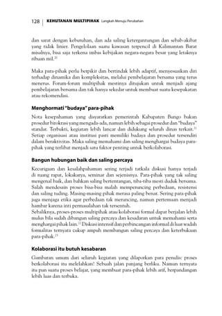 KEHUTANAN MULTIPIHAK Langkah Menuju Perubahan128
dan sarat dengan kebutuhan, dan ada saling ketergantungan dan sebab-akibat
yang tidak linier. Pengelolaan suatu kawasan terpencil di Kalimantan Barat
misalnya, bisa saja terkena imbas kebijakan negara-negara besar yang letaknya
ribuan mil.20
Maka para-pihak perlu berpikir dan bertindak lebih adaptif, menyesuaikan diri
terhadap dinamika dan kompleksitas, melalui pembelajaran bersama yang terus
menerus. Forum-forum multipihak mestinya ditujukan untuk menjadi ajang
pembelajaran bersama dan tak hanya sekedar untuk membuat suatu kesepakatan
atau rekomendasi.
Menghormati“budaya”para-pihak
Nota kesepahaman yang disyaratkan pemerintah Kabupaten Bungo bukan
prosedur birokrasi yang mengada-ada, namun lebih sebagai prosedur dan “budaya”
standar. Terbukti, kegiatan lebih lancar dan didukung seluruh dinas terkait.21
Setiap organisasi atau institusi pasti memiliki budaya dan prosedur tersendiri
dalam beraktivitas. Maka saling memahami dan saling menghargai budaya para-
pihak yang terlibat menjadi satu faktor penting untuk berkolaborasi.
Bangun hubungan baik dan saling percaya
Kecurigaan dan kesalahpahaman sering terjadi tatkala diskusi hanya terjadi
di ruang rapat, lokakarya, seminar dan sejenisnya. Para-pihak yang tak saling
mengenal baik, dan bahkan saling bertentangan, tiba-tiba mesti duduk bersama.
Salah mendesain proses bisa-bisa malah memperuncing perbedaan, resistensi
dan saling tuding. Masing-masing pihak merasa paling benar. Sering para-pihak
juga menjaga etika agar perbedaan tak meruncing, namun pertemuan menjadi
hambar karena inti permasalahan tak tersentuh.
Sebaliknya, proses-proses multipihak atau kolaborasi formal dapat berjalan lebih
mulus bila sudah dibangun saling percaya dan kesadaran untuk memahami serta
menghargai pihak lain.22
Diskusi intensif dan perbincangan informal di luar wadah
formalitas ternyata cukup ampuh membangun saling percaya dan keterbukaan
para-pihak.23
Kolaborasi itu butuh kesabaran
Gambaran umum dari seluruh kegiatan yang dilaporkan para penulis: proses
berkolaborasi itu melelahkan! Sebuah jalan panjang berliku. Namun ternyata
itu pun suatu proses belajar, yang membuat para-pihak lebih arif, berpandangan
lebih luas dan terbuka.
 