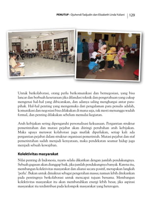 PENUTUP - Djuhendi Tadjudin dan Elizabeth Linda Yuliani 129
Untuk berkolaborasi, orang perlu berkomunikasi dan bernegosiasi, yang bisa
lancar dan berbuah kesetaraan jika dilandasi teknik dan pengetahuan yang cukup
mengenai hal-hal yang dibicarakan, dan adanya saling menghargai antar para-
pihak. Hal-hal penting yang mengemuka dari pengalaman para penulis adalah,
komunikasi dan negosiasi bisa dilakukan di mana saja, tak mesti menunggu wadah
formal, dan penting dilakukan sebelum memulai kegiatan.
Arah kebijakan sering dipengaruhi personalisasi kekuasaan. Pergantian struktur
pemerintahan dan mutasi pejabat akan diiringi perubahan arah kebijakan.
Maka upaya merawat kolaborasi juga mutlak diperlukan, setiap kali ada
pergantian pejabat dalam struktur organisasi pemerintah. Mutasi pejabat dan staf
pemerintahan sudah menjadi kenyataan, maka pendekatan seumur hidup juga
menjadi sebuah kewajiban.
Kolektivitas masyarakat
Nilai penting di Indonesia, nyaris selalu dikaitkan dengan jumlah pendukungnya.
Sebuah gagasan akan dianggap baik, jika jumlah pendukungnya banyak. Karena itu,
membangun kolektivitas masyarakat dan aliansi secara positif, merupakan langkah
’perlu’. Bukan untuk dimaknai sebagai pengerahan massa; namun lebih ditekankan
pada pentingnya berkolaborasi untuk mencapai tujuan bersama. Membangun
kolektivitas masyarakat itu akan membutuhkan energi lebih besar, jika aspirasi
masyarakat itu terdistribusi pada kelompok masyarakat yang heterogen.
 