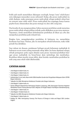 PENUTUP - Djuhendi Tadjudin dan Elizabeth Linda Yuliani 131
boleh jadi masih memerlukan dukungan sosiologik, berupa ’restu’ tokoh-kunci
serta dukungan masyarakat secara substantif. Kedua, jika proses multi-pihak itu
telah diadopsi, maka penerapan proses multi-pihak sebagai praktek sehari-hari
itu ternyata amat tidak stabil. Proses multi-pihak bisa terganggu hanya karena
pejabat kunci dimutasikan dan posisi strategis itu diisi oleh orang lain.
Dua kondisi di atas mengisyaratkan, bahwa merawat perubahan untuk menerima
proses multi-pihak sebagai pilihan terbaik, perlu dilakukan secara terus-menerus.
Tujuannya, untuk memelihara keberlanjutan perubahan di lokasi uji coba dan
memperluas perubahan pada wilayah lain.
Ringkas kata, mengadaptasikan perubahan di Indonesia itu, memerlukan
kesabaran luar biasa. Namun, jika itu merupakan sebuah keharusan, maka tidak
pernah bisa dielakkan.
Saat tulisan ini disusun, pendanaan berbagai proyek kehutanan multipihak di
Indonesia secara resmi sedang memasuki tahap akhir. Itu harus dipahami sebagai
sebuah peringatan: perlu segera dimulai suatu proses ’merawat-perubahan baru’
agar proses multipihak itu benar-benar akan melembaga dan membudaya.
Kesalahan dalam menilai situasi akhir, akan berisiko membiarkan perubahan ke
arah yang sama sekali tidak dikehendaki.
catatan akhir
1
	 Lihat Bagian 8 dalam buku ini.
2
	 Lihat Bagian 2 dalam buku ini.
3
	 Lihat Bagian 3 dalam buku ini.
4
	 Indriatmoko,Y.etal. (eds).Akan terbit 2006.KeadilanGenderdanPengelolaanKekayaanAlam.CIFOR.
Bogor.Indonesia.
5
	 Tadjudin,Dj.2000.Manajemen Kolaborasi.Pustaka Latin.Bogor.Indonesia.
6
	 Lihat Bagian 3 dalam buku ini.
7
	 Kantor Wilayah Departemen Kehutanan Propinsi Lampung. 1993. Rancangan Tanaman Kegiatan
Rehabilitasi Hutan Lindung Bantuan OECF (Register 34TangkitTebak).Final Report.Bandarlampung.
8
	 Lihat Bagian 1 dalam buku ini.
9
	 Lihat Bagian 10 dalam buku ini.
10
	Tadjudin,Dj.2000.Manajemen Kolaborasi.Pustaka Latin.Bogor.Indonesia.
11
	Lihat Bagian 5 dalam buku ini.
12
	Hobley, M. 1996. Participatory Forestry: The Process of Change in India and Nepal. ODI. London.
Inggris.
 