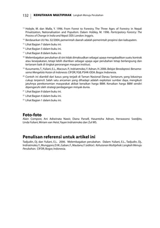 KEHUTANAN MULTIPIHAK Langkah Menuju Perubahan132
13
	Hobyle, M. dan Malla, Y. 1996. From Forest to Forestry. The Three Ages of Forestry in Nepal:
Privatization, Nationalisation and Populism. Dalam Hobley, M. 1996. Participatory Forestry: The
Process of Change in India and Nepal.ODI.London.Inggris.
14
	Berdasarkan UU No.32/2004,pemerintah daerah adalah pemerintah propinsi dan kabupaten.
15
	Lihat Bagian 7 dalam buku ini.
16
	Lihat Bagian 5 dalam buku ini.
17
	Lihat Bagian 8 dalam buku ini.
18
	Melembagakan perubahan di sini tidak dimaksudkan sebagai upaya mengabadikan suatu kontrak
atau kesepakatan, tetapi lebih diartikan sebagai upaya agar perubahan tetap berlangsung dan
tertanam baik di tingkat perorangan maupun institusi.
19
	Kusumanto,T.,Yuliani, E.L., Macoun, P., Indriatmoko,Y.Adnan, H.2006.Belajar Beradaptasi: Bersama-
sama Mengelola Hutan di Indonesia.CIFOR,YGB,PSHK-ODA.Bogor.Indonesia.
20
	Contoh ini diambil dari kasus yang terjadi di Taman Nasional Danau Sentarum, yang lokasinya
cukup terpencil. Salah satu ancaman yang dihadapi adalah exploitasi sumber daya, mengikuti
jatuhnya perekonomian masyarakat akibat kenaikan harga BBM. Kenaikan harga BBM sendiri
dipengaruhi oleh strategi perdagangan minyak dunia.
21
	Lihat Bagian 9 dalam buku ini.
22
	Lihat Bagian 4 dalam buku ini.
23
	Lihat Bagian 1 dalam buku ini.
Foto-foto
Alain Compost, Ani Adiwinata Nawir, Diana Parsell, Hasantoha Adnan, Herwasono Soedjito,
Linda Yuliani,Miriam van Heist,Yayan Indriatmoko dan Zul MS.
Penulisan referensi untuk artikel ini
Tadjudin, Dj. dan Yuliani, E.L. 2006. Melembagakan perubahan. Dalam: Yuliani, E.L., Tadjudin, Dj.,
Indriatmoko,Y.,Munggoro,D.W.,Gaban,F.,Maulana,F.(editor). KehutananMultipihak:LangkahMenuju
Perubahan. CIFOR,Bogor,Indonesia.
 