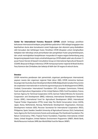 Center for International Forestry Research (CIFOR) adalah lembaga penelitian
kehutananinternasionalterdepan,yangdidirikanpadatahun1993sebagaitanggapanatas
keprihatinan dunia akan konsekuensi sosial, lingkungan dan ekonomi yang disebabkan
oleh kerusakan dan kehilangan hutan. Penelitian CIFOR ditujukan untuk menghasilkan
kebijakan dan teknologi untuk pemanfaatan dan pengelolaan hutan yang berkelanjutan,
dan untuk meningkatkan kesejahteraan masyarakat di negara-negara berkembang yang
bergantung kepada hutan tropis untuk kehidupannya.CIFOR adalah salah satu di antara 15
pusat Future Harvest di bawah Consultative Group on International Agricultural Research
(CGIAR).Berpusat di Bogor, Indonesia, CIFOR mempunyai kantor regional di Brazil, Burkina
Faso,Kamerun dan Zimbabwe,dan bekerja di lebih dari 30 negara di seluruh dunia.
Donatur
CIFOR menerima pendanaan dari pemerintah, organisasi pembangunan internasional,
yayasan swasta dan organisasi regional. Pada tahun 2005, CIFOR menerima bantuan
keuangandariAustralia,AsianDevelopmentBank(ADB),Belgia,Brazil,Canada,China,Centre
de coopération internationale en recherche agronomique pour le développement (CIRAD),
Cordaid, Conservation International Foundation (CIF), European Commission, Finland,
Food and Agriculture Organization of the United Nations (FAO), Ford Foundation, France,
German Agency for Technical Cooperation (GTZ), German Federal Ministry for Economic
Cooperation and Development (BMZ), Indonesia, International Development Research
Centre (IDRC), International Fund for Agricultural Development (IFAD), International
Tropical Timber Organization (ITTO), Israel, Italy, The World Conservation Union (IUCN),
Japan, Korea, Netherlands, Norway, Netherlands Development Organization, Overseas
Development Institute (ODI), Peruvian Secretariat for International Cooperation (RSCI),
Philippines, Spain, Sweden, Swedish University of Agricultural Sciences (SLU), Switzerland,
Swiss Agency for the Environment,Forests and Landscape,The Overbrook Foundation,The
Nature Conservancy (TNC), Tropical Forest Foundation, Tropenbos International, United
States, United Kingdom, United Nations Environment Programme (UNEP), World Bank,
World Resources Institute (WRI) dan World Wide Fund for Nature (WWF).
 