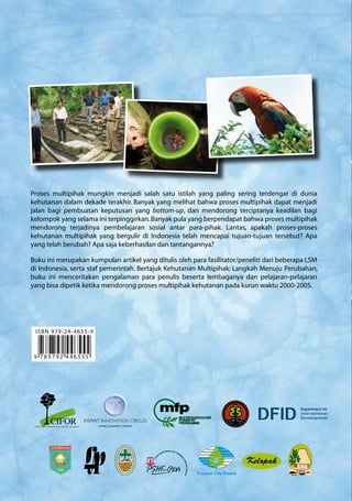 Proses multipihak mungkin menjadi salah satu istilah yang paling sering terdengar di dunia
kehutanan dalam dekade terakhir. Banyak yang melihat bahwa proses multipihak dapat menjadi
jalan bagi pembuatan keputusan yang bottom-up, dan mendorong terciptanya keadilan bagi
kelompok yang selama ini terpinggirkan.Banyak pula yang berpendapat bahwa proses multipihak
mendorong terjadinya pembelajaran sosial antar para-pihak. Lantas, apakah proses-proses
kehutanan multipihak yang bergulir di Indonesia telah mencapai tujuan-tujuan tersebut? Apa
yang telah berubah? Apa saja keberhasilan dan tantangannya?
Buku ini merupakan kumpulan artikel yang ditulis oleh para fasilitator/peneliti dari beberapa LSM
di Indonesia, serta staf pemerintah. Bertajuk Kehutanan Multipihak: Langkah Menuju Perubahan,
buku ini menceritakan pengalaman para penulis beserta lembaganya dan pelajaran-pelajaran
yang bisa dipetik ketika mendorong proses multipihak kehutanan pada kurun waktu 2000-2005.
9 7 8 9 7 9 2 4 4 6 5 55
ISBN 979-24-4655-9
 