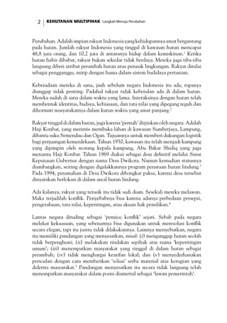 KEHUTANAN MULTIPIHAK Langkah Menuju Perubahan
Perubahan. Adalah impian rakyat Indonesia yang kehidupannya amat bergantung
pada hutan. Jumlah rakyat Indonesia yang tinggal di kawasan hutan mencapai
48,8 juta orang, dan 10,2 juta di antaranya hidup dalam kemiskinan.1
Ketika
hutan habis dibabat, rakyat bukan sekedar tidak berdaya. Mereka juga tiba-tiba
langsung diberi atribut perambah hutan atau perusak lingkungan. Rakyat dinilai
sebagai pengganggu, mirip dengan hama dalam sistem budidaya pertanian.
Keberadaan mereka di sana, jauh sebelum negara Indonesia itu ada, rupanya
dianggap tidak penting. Padahal rakyat tidak kebetulan ada di dalam hutan.
Mereka sudah di sana dalam waktu yang lama. Interaksinya dengan hutan telah
membentuk identitas, budaya, kebiasaan, dan tata nilai yang dipegang teguh dan
dihormati masyarakatnya dalam kurun waktu yang amat panjang.2
Rakyat tinggal di dalam hutan, juga karena ‘pernah’ diijinkan oleh negara. Adalah
Haji Konbar, yang merintis membuka lahan di kawasan Sumberjaya, Lampung,
dibantu suku Semendau dan Ogan. Tujuannya untuk memberi dukungan logistik
bagi perjuangan kemerdekaan. Tahun 1950, kawasan itu telah menjadi kampung
yang dipimpin oleh seorang kepala kampung, Abu Bakar Shidiq yang juga
menantu Haji Konbar. Tahun 1969 diakui sebagai desa definitif melalui Surat
Keputusan Gubernur dengan nama Desa Dwikora. Namun kemudian statusnya
diambangkan, seiring dengan digalakkannya program penataan hutan lindung.3
Pada 1994, perumahan di Desa Dwikora dibongkar paksa, karena desa tersebut
dinyatakan berlokasi di dalam areal hutan lindung.
Ada kalanya, rakyat yang terusik itu tidak sudi diam. Sesekali mereka melawan.
Maka terjadilah konflik. Penyebabnya bisa karena adanya perbedaan persepsi,
pengetahuan, tata nilai, kepentingan, atau akuan hak pemilikan.4
Lantas negara dituding sebagai ‘pemicu konflik’ sejati. Sebab pada negara
melekat kekuasaan, yang sebenarnya bisa digunakan untuk meresolusi konflik
secara elegan, tapi itu justru tidak dilakukannya. Lainnya menyebutkan, negara
itu memiliki pandangan yang menyesatkan, misal: (i) menganggap hutan seolah
tidak berpenghuni; (ii) melakukan tindakan sepihak atas nama ‘kepentingan
umum’; (iii) menempatkan masyarakat yang tinggal di dalam hutan sebagai
perambah; (iv) tidak menghargai kearifan lokal; dan (v) menyederhanakan
persoalan dengan cara memberikan ‘solusi’ serba material atas kerugian yang
diderita masyarakat.5
Pandangan menyesatkan itu secara tidak langsung telah
menempatkan masyarakat dalam posisi diametral sebagai ‘lawan pemerintah’.
 