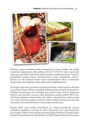 PEMBUKA - Elizabeth Linda Yuliani dan Djuhendi Tadjudin 
Memang, tanpa bermaksud untuk mempertajam potensi konflik, tak mudah
memahami logika negara. Bila melihat isi Pasal 33 UUD 45, maka negara atau
siapa pun yang diberi wewenang untuk memanen sumberdaya hutan, layaknya
mengalirkan manfaat hutan ‘sebesar-besarnya untuk kemakmuran rakyat’.6
Karena itu, sulit dipahami ketika tujuan memakmurkan rakyat itu ditempuh
dengan jalan menyingkirkan rakyat dari sumber penghidupannya.
Di tengah carut-marut pertikaian pengelolaan hutan, terjadi gerakan reformasi
yang diikuti dengan lahirnya kebijakan-kebijakan baru termasuk desentralisasi.
Peralihan kewenangan dan perubahan peta politik tanpa disertai mekanisme
kontrol yang memadai, ternyata telah melahirkan praktek-praktek KKN baru
di berbagai tingkatan pemerintahan dan bidang, termasuk hutan. Namun pada
saat yang bersamaan, gerakan reformasi telah membuka peluang bagi pers dan
masyarakat luas untuk lebih bebas menyuarakan pendapatnya.
Banyak pihak yang melihat keterbukaan ini sebagai kesempatan penting
melakukan perubahan, termasuk di sektor kehutanan. Cara yang ditawarkan
pun beragam. Salah satunya adalah kerjasama bilateral Indonesia dengan Inggris
melalui Program Kehutanan Multipihak atau MFP. Program bilateral ini berupaya
 