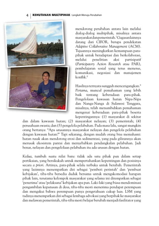KEHUTANAN MULTIPIHAK Langkah Menuju Perubahan
mendorong perubahan antara lain melalui
dialog-dialog multipihak, misalnya antara
masyarakatdanpemerintah.7
Gagasanlainnya
datang dari CIFOR, berupa pendekatan
Adaptive Collaborative Management (ACM).
Tujuannya meningkatkan kemampuan para-
pihak untuk beradaptasi dan berkolaborasi,
melalui penelitian aksi partisipatif
(Participatory Action Research atau PAR),
pembelajaran sosial yang terus menerus,
komunikasi, negosiasi dan manajemen
konflik.8
Hasilnya ternyata sungguh mencengangkan.9
Pertama, muncul pemahaman yang lebih
baik tentang keberadaan para-pihak.
Pengelolaan kawasan hutan Nipa-Nipa
dan Nanga-Nanga di Sulawesi Tenggara,
misalnya, telah menumbuhkan pemahaman
mengenai keberadaan para-pihak beserta
kepentingannya: (1) masyarakat di sekitar
dan dalam kawasan hutan; (2) masyarakat nelayan; (3) pemerintah; (4)
perusahaan swasta; dan (5) pengelola pelabuhan. Pada masa lalu, sangat mungkin
orang bertanya: “Apa urusannya masyarakat nelayan dan pengelola pelabuhan
dengan kawasan hutan?” Tapi sekarang, dengan mudah orang bisa memahami:
hutan rusak akan mendorong erosi dan sedimentasi, yang pada gilirannya akan
merusak ekosistem pantai dan menyebabkan pendangkalan pelabuhan. Jadi
benar, nelayan dan pengelolaan pelabuhan itu ada urusan dengan hutan.
Kedua, tumbuh suatu nilai baru: tidak ada satu pihak pun dalam setiap
pertikaian, yang bersikukuh untuk mempertahankan kepentingan dan posisinya
secara a priori. Artinya, para-pihak selalu terbuka untuk berubah. Pemerintah
yang lazimnya menempatkan diri sebagai ‘pemberi perintah’ dan ‘pembuat
kebijakan’, tiba-tiba bersedia duduk bersama untuk mengakomodasi harapan
pihak lain, terutama kelompok masyarakat yang selama ini ditempatkan sebagai
‘penerima’ atau ‘pelaksana’ kebijakan apa pun. Laki-laki yang biasa mendominasi
pengambilan keputusan di desa, tiba-tiba mesti menerima pendapat perempuan
dan mengakui bahwa perempuan punya pengetahuan cukup luas. LSM yang
tadinya menempatkan diri sebagai lembaga advokasi yang berpihak ke masyarakat
dan melawan pemerintah, tiba-tiba mesti belajar berubah menjadi fasilitator yang
 