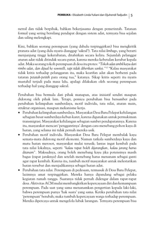 PEMBUKA - Elizabeth Linda Yuliani dan Djuhendi Tadjudin 
netral dan tidak berpihak, bahkan bekerjasama dengan pemerintah. Tatanan
formal yang sering bersilang pendapat dengan sistem adat, ternyata bisa sejalan
dan saling melengkapi.
Kini, bahkan seorang perempuan (yang dahulu terpinggirkan) bisa mengkritik
pranata adat (yang dulu nyaris dianggap ‘sakral’). Tata nilai limbago, yang berarti
menjunjung tinggi kekerabatan, ditafsirkan secara keliru. Sejumlah pelanggar
aturan adat tidak ditindak secara patut, karena mereka kebetulan kerabat kepala
adat. Maka seorang tokoh perempuan di desa itu protes: “Tokoh adat ambil kayu dari
rimbo adat, dan dijual ke sawmill, tapi tidak diberikan sanksi.”10
“Kalau masyarakat
tidak kritis terhadap pelanggaran itu, maka kearifan adat akan berhenti pada
tataran petatah-petitih para orang tua,” katanya. Sikap kritis seperti itu nyaris
mustahil terjadi pada masa lalu, apalagi dilakukan oleh seorang perempuan
terhadap hal yang dianggap sakral.
Perubahan bisa bermula dari pihak manapun, atas inisiatif sendiri maupun
didorong oleh pihak lain. Tetapi, pemicu perubahan bisa bersumber pada
perubahan kelimpahan sumberdaya, motif individu, tata nilai, aturan main,
struktur organisasi, maupun mekanisme kerja.
•	 Perubahankelimpahansumberdaya.MasyarakatDesaBaruPelepatkehilangan
sebagian besar sumberdaya kebun karet, karena digunakan untuk permukiman
transmigrasi. Masyarakat kehilangan sebagian sumber pendapatannya. Karena
itu, masyarakat mencari ‘penggantinya’ dengan cara menebang pohon kayu di
hutan, yang selama ini tidak pernah mereka usik.
•	 Perubahan motif individu. Masyarakat Desa Baru Pelepat membalak kayu
semata-mata didorong motif ekonomi. Namun tatkala sumberdaya kayu dan
mutu hutan merosot, masyarakat mulai terusik; lantas ingat kembali pada
tata nilai lokalnya, seperti “kalau rapat boleh dijarangkan, kalau jarang harus
ditanam”. Maksudnya, orang boleh menebang kayu jika potensinya masih
bagus (rapat jaraknya) dan setelah menebang harus menanam sebagai ganti
agar rapat kembali. Karena itu, tumbuh motif masyarakat untuk melestarikan
hutan tersebut dan menjadikannya sebagai hutan adat.
•	 Perubahan tata nilai. Perempuan di pedesaan, termasuk di Desa Baru Pelepat,
lazimnya amat terpinggirkan. Mereka hanya dipandang sebagai pelaku
kegiatan rumah tangga. Suaranya tidak pernah didengar dalam rapat-rapat
desa. Aktivitas ACM mulai membangkitkan kepercayaan diri dan kemampuan
perempuan. Pada saat yang sama menanamkan pengertian kepada laki-laki,
bahwa perempuan punya ‘hak suara’ yang sama. Ketika perubahan tata nilai
‘perempuan’ berubah; maka tumbuh kepercayaan warga terhadap perempuan.
Mereka dipercaya untuk mengelola lubuk larangan. Ternyata perempuan bisa
 