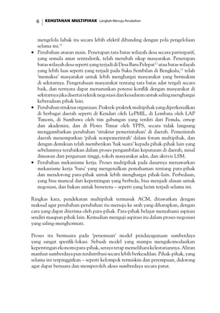 KEHUTANAN MULTIPIHAK Langkah Menuju Perubahan
mengelola lubuk itu secara lebih efektif dibanding dengan pola pengelolaan
selama ini.11
•	 Perubahan aturan main. Penetapan tata batas wilayah desa secara partisipatif,
yang semula amat sentralistik, telah merubah sikap masyarakat. Penetapan
batas wilayah desa seperti yang terjadi di Desa Baru Pelepat12
atau batas wilayah
yang lebih luas seperti yang terjadi pada Suku Sembilan di Bengkulu,13
telah
‘memaksa’ masyarakat untuk lebih menghargai masyarakat yang bermukim
di sekitarnya. Pengetahuan masyarakat tentang tata batas adat tergali secara
baik, dan ternyata dapat menurunkan potensi konflik dengan masyarakat di
sekitarnyajikadisertaitekniknegosiasidankesadaranuntuksalingmenghargai
keberadaan pihak lain.
•	 Perubahanstrukturorganisasi.Praktek-praktekmultipihakyangdiperkenalkan
di berbagai daerah seperti di Kendari oleh LePMIL, di Lembata oleh LAP
Timoris, di Sumbawa oleh tim gabungan yang terdiri dari Pemda, ornop
dan akademisi, dan di Flores Timur oleh YPPS, secara tidak langsung
menggambarkan perubahan ‘struktur pemerintahan’ di daerah. Pemerintah
daerah menempatkan ‘pihak nonpemerintah’ dalam forum multipihak, dan
dengan demikian telah memberikan ‘hak suara’ kepada pihak-pihak lain yang
sebelumnya terabaikan dalam proses pengambilan keputusan di daerah, misal
ilmuwan dari perguruan tinggi, tokoh masyarakat adat, dan aktivis LSM.
•	 Perubahan mekanisme kerja. Proses multipihak pada dasarnya menawarkan
mekanisme kerja ’baru’ yang mengenalkan pemahaman tentang para-pihak
dan mendorong para-pihak untuk lebih menghargai pihak-lain. Perbedaan,
yang bisa muncul dari kepentingan yang berbeda, bisa menjadi alasan untuk
negosiasi, dan bukan untuk berseteru – seperti yang lazim terjadi selama ini.
Ringkas kata, pendekatan multipihak termasuk ACM, ditawarkan dengan
maksud agar perubahan-perubahan itu menuju ke arah yang diharapkan, dengan
cara yang dapat diterima oleh para-pihak. Para-pihak belajar memahami aspirasi
sendiri maupun pihak lain. Kemudian menguji aspirasi itu dalam proses negosiasi
yang saling-menghormati.
Proses itu bermuara pada ‘penemuan’ model pendayagunaan sumberdaya
yang sangat spesifik-lokasi. Sebuah model yang mampu mengakomodasikan
kepentingan ekonomi para-pihak, seraya tetap memelihara kelestariannya. Aliran
manfaat sumberdaya pun terdistribusi secara lebih berkeadilan. Pihak-pihak, yang
selama ini terpinggirkan – seperti kelompok termiskin dan perempuan, didorong
agar dapat bersuara dan memperoleh akses sumberdaya secara patut.
 