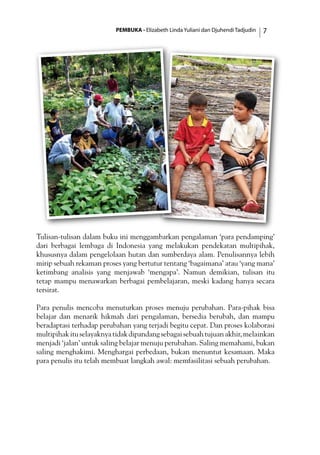 PEMBUKA - Elizabeth Linda Yuliani dan Djuhendi Tadjudin 
Tulisan-tulisan dalam buku ini menggambarkan pengalaman ‘para pendamping’
dari berbagai lembaga di Indonesia yang melakukan pendekatan multipihak,
khususnya dalam pengelolaan hutan dan sumberdaya alam. Penulisannya lebih
mirip sebuah rekaman proses yang bertutur tentang ‘bagaimana’ atau ‘yang mana’
ketimbang analisis yang menjawab ‘mengapa’. Namun demikian, tulisan itu
tetap mampu menawarkan berbagai pembelajaran, meski kadang hanya secara
tersirat.
Para penulis mencoba menuturkan proses menuju perubahan. Para-pihak bisa
belajar dan menarik hikmah dari pengalaman, bersedia berubah, dan mampu
beradaptasi terhadap perubahan yang terjadi begitu cepat. Dan proses kolaborasi
multipihakituselayaknyatidakdipandangsebagaisebuahtujuanakhir,melainkan
menjadi ‘jalan’ untuk saling belajar menuju perubahan. Saling memahami, bukan
saling menghakimi. Menghargai perbedaan, bukan menuntut kesamaan. Maka
para penulis itu telah membuat langkah awal: memfasilitasi sebuah perubahan.
 