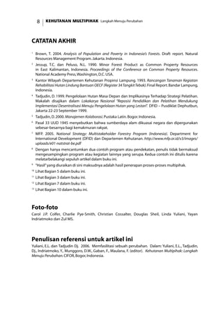 KEHUTANAN MULTIPIHAK Langkah Menuju Perubahan
catatan akhir
1	
Brown, T. 2004. Analysis of Population and Poverty in Indonesia’s Forests. Draft report. Natural
Resources Management Program.Jakarta.Indonesia.
2
	 Jessup, T.C. dan Peluso, N.L. 1990. Minor Forest Product as Common Property Resources
in East Kalimantan, Indonesia. Proceedings of the Conference on Common Property Resources.
National Academy Press,Washington,D.C.USA.
3
	 Kantor Wilayah Departemen Kehutanan Propinsi Lampung. 1993. Rancangan Tanaman Kegiatan
Rehabilitasi Hutan Lindung Bantuan OECF (Register 34TangkitTebak).Final Report.Bandar Lampung,
Indonesia.
4
	 Tadjudin, D. 1999. Pengelolaan Hutan Masa Depan dan Implikasinya Terhadap Strategi Pelatihan.
Makalah disajikan dalam Lokakarya Nasional “Reposisi Pendidikan dan Pelatihan Mendukung
Implementasi Desentralisasi Menuju Pengelolaan Hutan yang Lestari”. DFID – Pusdiklat Dephutbun,
Jakarta 22-23 September 1999.
5
	 Tadjudin,D.2000.Manajemen Kolaborasi.Pustaka Latin.Bogor.Indonesia.
6
	 Pasal 33 UUD 1945 menyebutkan bahwa sumberdaya alam dikuasai negara dan dipergunakan
sebesar-besarnya bagi kemakmuran rakyat.
7
	 MFP. 2005. National Strategy: Multistakeholder Forestry Program (Indonesia). Department for
International Development (DFID) dan Departemen Kehutanan. http://www.mfp.or.id/v3/images/
uploads/e01-natstrat-be.pdf
8
	 Dengan hanya mencantumkan dua contoh program atau pendekatan, penulis tidak bermaksud
mengesampingkan program atau kegiatan lainnya yang serupa. Kedua contoh ini ditulis karena
melatarbelakangi sepuluh artikel dalam buku ini.
9
	 “Hasil”yang diuraikan di sini maksudnya adalah hasil penerapan proses-proses multipihak.
10
	Lihat Bagian 5 dalam buku ini.
11
	Lihat Bagian 3 dalam buku ini.
12
	Lihat Bagian 7 dalam buku ini.
13
	Lihat Bagian 10 dalam buku ini.
Foto-foto
Carol J.P. Colfer, Charlie Pye-Smith, Christian Cossalter, Douglas Sheil, Linda Yuliani, Yayan
Indriatmoko dan Zul MS.
Penulisan referensi untuk artikel ini
Yuliani, E.L. dan Tadjudin Dj. 2006. Memfasilitasi sebuah perubahan. Dalam: Yuliani, E.L., Tadjudin,
Dj., Indriatmoko, Y., Munggoro, D.W., Gaban, F., Maulana, F. (editor). Kehutanan Multipihak: Langkah
Menuju Perubahan.CIFOR,Bogor,Indonesia.
 
