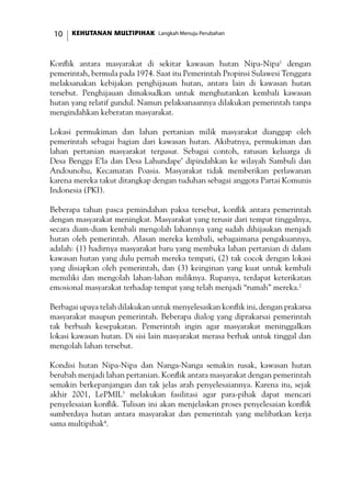 KEHUTANAN MULTIPIHAK Langkah Menuju Perubahan10
Konflik antara masyarakat di sekitar kawasan hutan Nipa-Nipa1
dengan
pemerintah, bermula pada 1974. Saat itu Pemerintah Propinsi Sulawesi Tenggara
melaksanakan kebijakan penghijauan hutan, antara lain di kawasan hutan
tersebut. Penghijauan dimaksudkan untuk menghutankan kembali kawasan
hutan yang relatif gundul. Namun pelaksanaannya dilakukan pemerintah tanpa
mengindahkan keberatan masyarakat.
Lokasi permukiman dan lahan pertanian milik masyarakat dianggap oleh
pemerintah sebagai bagian dari kawasan hutan. Akibatnya, permukiman dan
lahan pertanian masyarakat tergusur. Sebagai contoh, ratusan keluarga di
Desa Bengga E’la dan Desa Lahundape’ dipindahkan ke wilayah Sambuli dan
Andounohu, Kecamatan Poasia. Masyarakat tidak memberikan perlawanan
karena mereka takut ditangkap dengan tuduhan sebagai anggota Partai Komunis
Indonesia (PKI).
Beberapa tahun pasca pemindahan paksa tersebut, konflik antara pemerintah
dengan masyarakat meningkat. Masyarakat yang terusir dari tempat tinggalnya,
secara diam-diam kembali mengolah lahannya yang sudah dihijaukan menjadi
hutan oleh pemerintah. Alasan mereka kembali, sebagaimana pengakuannya,
adalah: (1) hadirnya masyarakat baru yang membuka lahan pertanian di dalam
kawasan hutan yang dulu pernah mereka tempati, (2) tak cocok dengan lokasi
yang disiapkan oleh pemerintah, dan (3) keinginan yang kuat untuk kembali
memiliki dan mengolah lahan-lahan miliknya. Rupanya, terdapat keterikatan
emosional masyarakat terhadap tempat yang telah menjadi “rumah” mereka.2
Berbagai upaya telah dilakukan untuk menyelesaikan konflik ini, dengan prakarsa
masyarakat maupun pemerintah. Beberapa dialog yang diprakarsai pemerintah
tak berbuah kesepakatan. Pemerintah ingin agar masyarakat meninggalkan
lokasi kawasan hutan. Di sisi lain masyarakat merasa berhak untuk tinggal dan
mengolah lahan tersebut.
Kondisi hutan Nipa-Nipa dan Nanga-Nanga semakin rusak, kawasan hutan
berubah menjadi lahan pertanian. Konflik antara masyarakat dengan pemerintah
semakin berkepanjangan dan tak jelas arah penyelesaiannya. Karena itu, sejak
akhir 2001, LePMIL3
melakukan fasilitasi agar para-pihak dapat mencari
penyelesaian konflik. Tulisan ini akan menjelaskan proses penyelesaian konflik
sumberdaya hutan antara masyarakat dan pemerintah yang melibatkan kerja
sama multipihak4
.
 