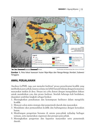 BAGIAN 1 - Agung Wiyono 11
Gambar 1. Peta lokasi kawasan hutan Nipa-Nipa dan Nanga-Nanga, Kendari, Sulawesi
Tenggara.
Awal Perjalanan
Awalnya LePMIL ragu saat memulai fasilitasi5
proses penyelesaian konflik yang
melibatkan para-pihak, karena selama ini lebih banyak bekerja dengan komunitas
masyarakat miskin di desa. Situasi ini coba diatasi dengan mengadakan diskusi
untuk memikirkan cara dan proses fasilitasi. Setelah beberapa kali berdiskusi,
disepakati sembilan langkah sebagai berikut:
1.	 Meningkatkan pemahaman dan kemampuan fasilitator dalam mengelola
konflik.
2.	 Mencari calon mitra strategis dari pemerintah daerah dan masyarakat.
3.	 Mendalami akar permasalahan konflik dan hubungannya dengan kerusakan
hutan.
4.	 Membangun pengertian bersama di antara para-pihak terhadap berbagai
temuan, serta memetakan organisasi dan persepsi para-pihak.
5.	 Meningkatkan pengertian dan kapasitas masyarakat serta pemerintah
daerah.
)
KOTA KENDARI
KAB.
KENDARI
Poasia
Baruga
Mandonga Kendari
Kawasan
Nanga-
Nanga
Kawasan Nipa-Nipa
Kendari
SULAWESI
TENGGARA
SULAWESI
SELATAN
SULAWESI
TENGAH
Legend
) Kota
Sungai
Batas Kabupaten
Batas Kecamatan
Batas Hutan Nipa-Nipa dan Nanga-Nanga
Tutupan Vegetasi
Awan
Hutan Sekunder
Pemukiman
Pertanian Lahan Kering
Pertanian Lahan Kering Campuran
Primary Mangrove Forest
Secondary Mangrove Forest
Semak Lahan Basah
Rawa
Semak
Tanah Terbuka
¨
Sumber:
- Tutupan Lahan, Dephut RI, 2002
- Sebaran Sungai, Dephut RI, 2002
- Batas Administrasi, BPS
- Data Elevasi SRTM 90M, NASA
0 4 8 12 162
Kilometer Peta dikompilasi oleh Mohammad Agus Salim, GIS Unit, CIFOR 2006
 