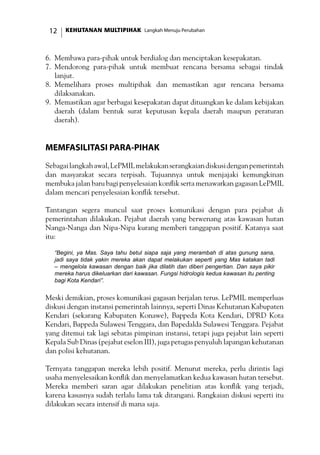 KEHUTANAN MULTIPIHAK Langkah Menuju Perubahan12
6.	 Membawa para-pihak untuk berdialog dan menciptakan kesepakatan.
7.	 Mendorong para-pihak untuk membuat rencana bersama sebagai tindak
lanjut.
8.	 Memelihara proses multipihak dan memastikan agar rencana bersama
dilaksanakan.
9.	 Memastikan agar berbagai kesepakatan dapat dituangkan ke dalam kebijakan
daerah (dalam bentuk surat keputusan kepala daerah maupun peraturan
daerah).
Memfasilitasi Para-Pihak
Sebagailangkahawal,LePMILmelakukanserangkaiandiskusidenganpemerintah
dan masyarakat secara terpisah. Tujuannya untuk menjajaki kemungkinan
membuka jalan baru bagi penyelesaian konflik serta menawarkan gagasan LePMIL
dalam mencari penyelesaian konflik tersebut.
Tantangan segera muncul saat proses komunikasi dengan para pejabat di
pemerintahan dilakukan. Pejabat daerah yang berwenang atas kawasan hutan
Nanga-Nanga dan Nipa-Nipa kurang memberi tanggapan positif. Katanya saat
itu:
“Begini, ya Mas. Saya tahu betul siapa saja yang merambah di atas gunung sana,
jadi saya tidak yakin mereka akan dapat melakukan seperti yang Mas katakan tadi
– mengelola kawasan dengan baik jika dilatih dan diberi pengertian. Dan saya pikir
mereka harus dikeluarkan dari kawasan. Fungsi hidrologis kedua kawasan itu penting
bagi Kota Kendari”.
Meski demikian, proses komunikasi gagasan berjalan terus. LePMIL memperluas
diskusi dengan instansi pemerintah lainnya, seperti Dinas Kehutanan Kabupaten
Kendari (sekarang Kabupaten Konawe), Bappeda Kota Kendari, DPRD Kota
Kendari, Bappeda Sulawesi Tenggara, dan Bapedalda Sulawesi Tenggara. Pejabat
yang ditemui tak lagi sebatas pimpinan instansi, tetapi juga pejabat lain seperti
Kepala Sub Dinas (pejabat eselon III), juga petugas penyuluh lapangan kehutanan
dan polisi kehutanan.
Ternyata tanggapan mereka lebih positif. Menurut mereka, perlu dirintis lagi
usaha menyelesaikan konflik dan menyelamatkan kedua kawasan hutan tersebut.
Mereka memberi saran agar dilakukan penelitian atas konflik yang terjadi,
karena kasusnya sudah terlalu lama tak ditangani. Rangkaian diskusi seperti itu
dilakukan secara intensif di mana saja.
 
