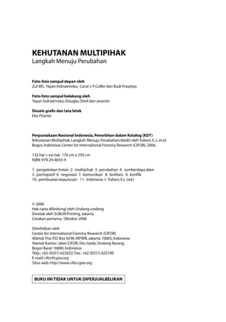 KEHUTANAN MULTIPIHAK
Langkah Menuju Perubahan
Foto-foto sampul depan oleh
Zul MS, Yayan Indriatmoko, Carol J.P.Colfer dan Budi Prasetyo
Foto-foto sampul belakang oleh
Yayan Indriatmoko,Douglas Sheil dan anonim
Desain grafis dan tata letak
Eko Prianto
Perpustakaan Nasional Indonesia,Penerbitan dalam Katalog (KDT)
Kehutanan Multipihak:Langkah Menuju Perubahan/diedit oleh Yuliani,E.L.et al.
Bogor,Indonesia:Center for International Forestry Research (CIFOR),2006.
132 hal + xvi hal; 176 cm x 250 cm
ISBN:979-24-4655-9
1. pengelolaan hutan 2. multipihak 3. perubahan 4. sumberdaya alam
5. partisipatif 6. negosiasi 7. komunikasi 8. fasilitasi 9. konflik
10. pembuatan keputusan 11. Indonesia I. Yuliani,E.L.(ed.)
© 2006
Hak cipta dilindungi oleh Undang-undang
Dicetak oleh SUBUR Printing,Jakarta
Cetakan pertama, Oktober 2006
Diterbitkan oleh
Center for International Forestry Research (CIFOR)
Alamat Pos:P.O.Box 6596 JKPWB,Jakarta 10065,Indonesia
Alamat Kantor:Jalan CIFOR,Situ Gede,Sindang Barang,
Bogor Barat 16880,Indonesia
Telp.:+62 (0251) 622622.Fax.:+62 (0251) 622100
E-mail:cifor@cgiar.org
Situs web:http://www.cifor.cgiar.org
BUKU INI TIDAK UNTUK DIPERJUALBELIKAN
 