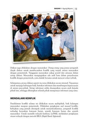 BAGIAN 1 - Agung Wiyono 13
Diskusi juga dilakukan dengan masyarakat. Orang-orang yang punya pengaruh
diajak diskusi untuk membicarakan konflik yang terjadi antara masyarakat
dengan pemerintah. Tanggapan masyarakat cukup positif dan antusias dalam
setiap diskusi. Masyarakat menginginkan ada arah baru dalam penyelesaian
konflik dengan pemerintah, yaitu duduk bersama untuk mencari solusi terbaik.
Selanjutnya, proses diskusi seperti itu terus dilakukan secara intensif. Tujuannya
untuk menjaga hubungan baik, bertukar informasi dan membangun kepercayaan
di antara para-pihak. Setiap informasi selalu disampaikan secara utuh kepada
pihak lain, sehingga diharapkan seluruh pihak mempunyai informasi yang sama.
Mendalami Konflik
Pendalaman konflik selama ini dilakukan secara multipihak, baik kalangan
masyarakat maupun pemerintah. Dilakukan pengkajian asal muasal konflik,
kebijakan yang pernah ditempuh untuk menyelesaikannya, pengaruh konflik
terhadap kerusakan kawasan hutan, sejarah kawasan hutan dan sejarah
masyarakat. Untuk memilih wilayah fasilitasi, LePMIL melakukan pengkajian
situasi wilayah dengan metode RRA (Rapid Rural Appraisal).
 