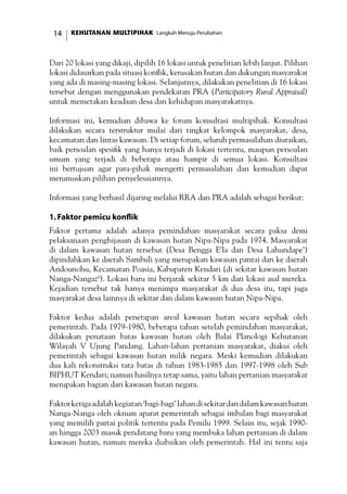 KEHUTANAN MULTIPIHAK Langkah Menuju Perubahan14
Dari 20 lokasi yang dikaji, dipilih 16 lokasi untuk penelitian lebih lanjut. Pilihan
lokasi didasarkan pada situasi konflik, kerusakan hutan dan dukungan masyarakat
yang ada di masing-masing lokasi. Selanjutnya, dilakukan penelitian di 16 lokasi
tersebut dengan menggunakan pendekatan PRA (Participatory Rural Appraisal)
untuk memetakan keadaan desa dan kehidupan masyarakatnya.
Informasi ini, kemudian dibawa ke forum konsultasi multipihak. Konsultasi
dilakukan secara terstruktur mulai dari tingkat kelompok masyarakat, desa,
kecamatan dan lintas kawasan. Di setiap forum, seluruh permasalahan diuraikan,
baik persoalan spesifik yang hanya terjadi di lokasi tertentu, maupun persoalan
umum yang terjadi di beberapa atau hampir di semua lokasi. Konsultasi
ini bertujuan agar para-pihak mengerti permasalahan dan kemudian dapat
merumuskan pilihan penyelesaiannya.
Informasi yang berhasil dijaring melalui RRA dan PRA adalah sebagai berikut:
1.Faktor pemicu konflik
Faktor pertama adalah adanya pemindahan masyarakat secara paksa demi
pelaksanaan penghijauan di kawasan hutan Nipa-Nipa pada 1974. Masyarakat
di dalam kawasan hutan tersebut (Desa Bengga E’la dan Desa Lahundape’)
dipindahkan ke daerah Sambuli yang merupakan kawasan pantai dan ke daerah
Andounohu, Kecamatan Poasia, Kabupaten Kendari (di sekitar kawasan hutan
Nanga-Nangaz6
). Lokasi baru ini berjarak sekitar 5 km dari lokasi asal mereka.
Kejadian tersebut tak hanya menimpa masyarakat di dua desa itu, tapi juga
masyarakat desa lainnya di sekitar dan dalam kawasan hutan Nipa-Nipa.
Faktor kedua adalah penetapan areal kawasan hutan secara sepihak oleh
pemerintah. Pada 1979-1980, beberapa tahun setelah pemindahan masyarakat,
dilakukan penataan batas kawasan hutan oleh Balai Planologi Kehutanan
Wilayah V Ujung Pandang. Lahan-lahan pertanian masyarakat, diakui oleh
pemerintah sebagai kawasan hutan milik negara. Meski kemudian dilakukan
dua kali rekonstruksi tata batas di tahun 1983-1985 dan 1997-1998 oleh Sub
BIPHUT Kendari; namun hasilnya tetap sama, yaitu lahan pertanian masyarakat
merupakan bagian dari kawasan hutan negara.
Faktorketigaadalahkegiatan‘bagi-bagi’lahandisekitardandalamkawasanhutan
Nanga-Nanga oleh oknum aparat pemerintah sebagai imbalan bagi masyarakat
yang memilih partai politik tertentu pada Pemilu 1999. Selain itu, sejak 1990-
an hingga 2003 masuk pendatang baru yang membuka lahan pertanian di dalam
kawasan hutan, namun mereka diabaikan oleh pemerintah. Hal ini tentu saja
 