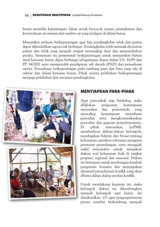KEHUTANAN MULTIPIHAK Langkah Menuju Perubahan16
hutan memiliki kepentingan: lahan untuk bercocok tanam, permukiman dan
ketersediaan air minum dari sumber air yang terdapat di dalam hutan.
Masyarakat nelayan berkepentingan agar laju pendangkalan teluk dan pantai
dapat dikendalikan supaya tak berlanjut. Pendangkalan telah merusak ekosistem
pantai dan teluk yang menjadi tempat menangkap ikan dan menyandarkan
perahu. Sementara itu pemerintah berkepentingan untuk memastikan bahwa
areal kawasan hutan dapat berfungsi sebagaimana diatur dalam UU 41/99 dan
PP 34/2002 serta memperoleh pendapatan asli daerah (PAD) dari perusahaan
swasta. Perusahaan berkepentingan pada tambang pasir dan batu yang ada di
sekitar dan dalam kawasan hutan. Pihak otorita pelabuhan berkepentingan
menjaga pelabuhan dari ancaman pendangkalan.
Menyiapkan Para-Pihak
Agar para-pihak siap berdialog, maka
dilakukan penguatan kemampuan
masyarakat dan pemerintah, yang
mencakup kemampuan memahami
persoalan serta mengkomunikasikan
persoalan dan gagasan penyelesaiannya.
Di pihak masyarakat, LePMIL
memfasilitasi diskusi-diskusi kelompok,
membagikan buletin dan brosur tentang
kehutanan, memberi informasi mengenai
peraturan perundangan, serta mengajak
wakil masyarakat untuk mengikuti
diskusi soal kehutanan baik di tingkat
propinsi, regional dan nasional. Diskusi
itu bertujuan untuk membangun kembali
pengertian bersama dan menyepakati
alternatif penyelesaian konflik yang akan
dibawa dalam dialog resolusi konflik.
Untuk mendukung kegiatan ini, maka
kelompok diskusi itu dikembangkan
menjadi kelompok tani hutan. Ini
dimaksudkan: (1) agar pengorganisasian
petani tersebut berkembang menjadi
 
