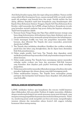 KEHUTANAN MULTIPIHAK Langkah Menuju Perubahan18
Awal dialog berjalan tegang, kaku dan ingin saling menyalahkan. Namun setelah
semua pihak diberi kesempatan bicara, suasana menjadi lebih cair meski sesekali
masih ada pendapat yang bernada keras dan sengit. Setelah melalui dua hari
dialog, akhirnya disepakati tujuh butir kesepakatan yang ditandatangani oleh
Kepala Dinas Kehutanan Sulawesi Tenggara, Kepala Sub Dinas Kehutanan Kota
Kendari, wakil masyarakat dan LePMIL sebagai fasilitator. Kesepakatan ini pula
yang kemudian menjadi jembatan bagi proses dialog dan kegiatan selanjutnya.
Tujuh butir kesepakatan adalah:
1.	 Kawasan hutan Nanga-Nanga dan Nipa-Nipa adalah kawasan strategis yang
harus dijaga kelestariannya, keberadaannya harus dapat dinikmati anak-cucu,
dan pemanfaatannya harus memenuhi prinsip kelestarian dan keberlanjutan;
2.	 Untuk menangani konflik tata batas dan pengolahan masyarakat dalam
kawasan, akan dibentuk Tim Terpadu dari unsur masyarakat, pemerintah
daerah dan LePMIL;
3.	 Tim Terpadu akan melakukan identifikasi, klarifikasi dan verifikasi terhadap
patok-batas dan lahan yang disengketakan, dan ke depan harus ditentukan
blok-blok pemanfaatannya;
4.	 Dalam jangka pendek, hasil kerja Tim Terpadu akan digunakan untuk
melakukan pembinaan bagi masyarakat (baik yang bermukim maupun bertani)
dalam kawasan;
5.	 Dalam jangka panjang Tim Terpadu harus menampung aspirasi masyarakat
terhadap usulan evaluasi tata batas dan penetapan blok-blok kawasan
yang kemudian akan diajukan pada pejabat berwenang untuk mendapat
pengesahan;
6.	 Dalam masa jeda tersebut masyarakat diharuskan menjaga wilayahnya dari usaha
perusakan lingkungan dari oknum-oknum yang tidak bertanggung jawab;
7.	 Dalam melaksanakan kerjanya, Tim Terpadu harus menerapkan prinsip
partisipasi dan kesimpulan hasil kerjanya harus disepakati oleh pihak-pihak
yang berkonflik.
Menjalankan Kesepakatan
LePMIL melakukan fasilitasi agar kesepakatan dan rencana tindak-lanjutnya
dapat dilaksanakan oleh para-pihak. Fasilitasi di tingkat masyarakat, dilakukan
dengan mendorong kelompok tani untuk menyusun aturan main kelompok, yang
mengatur tentang pengambilan keputusan dan tata kelola lahan pertanian. Selain
itu, mendorong petani untuk mengubah cara bercocok tanam, mengembangkan
tanaman tahunan dan memastikan adanya kontrol oleh anggota terhadap
keamanan lokasi masing-masing.
 