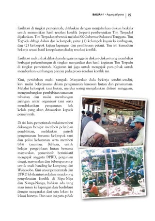 BAGIAN 1 - Agung Wiyono 19
Fasilitasi di tingkat pemerintah, dilakukan dengan menjalankan diskusi berkala
untuk memastikan hasil resolusi konflik (seperti pembentukan Tim Terpadu)
dijalankan. Tim Terpadu terbentuk melalui SK Gubernur Sulawesi Tenggara. Tim
Terpadu dibagi dalam dua kelompok, yaitu: (1) kelompok kajian kelembagaan,
dan (2) kelompok kajian lapangan dan pembinaan petani. Tim ini kemudian
bekerja sesuai hasil kesepakatan dialog resolusi konflik.
Fasilitasi multipihak dilakukan dengan menggelar diskusi-diskusi yang membahas
berbagai perkembangan di tingkat masyarakat dan hasil kegiatan Tim Terpadu
di tingkat pemerintah. Kegiatan ini juga untuk mengajak para-pihak untuk
memberikan sumbangan pikiran pada proses resolusi konflik ini.
Kini, perubahan mulai tampak. Masyarakat dulu bekerja sendiri-sendiri,
kini mulai bekerjasama dalam pengamanan kawasan hutan dan penanaman.
Melalui kelompok tani hutan, mereka sering menjalankan diskusi mingguan,
mengembangkan pembibitan tanaman
tahunan dan mulai membangun
jaringan antar organisasi tani serta
mendiskusikan pengaturan hak
kelola yang akan ditawarkan kepada
pemerintah.
Di sisi lain, pemerintah mulai memberi
dukungan berupa: memberi pelatihan
pembibitan, melakukan patroli
pengamanan bersama kelompok tani
dan polisi kehutanan serta memberi
bibit tanaman. Bahkan, untuk
belajar pengelolaan hutan bersama
masyarakat, pemerintah berinisiatif
mengajak anggota DPRD, perguruan
tinggi, masyarakat dan beberapa ornop
untuk studi banding ke Lampung dan
Wonosobo. Kini unsur pemerintah dan
DPRDlebihantusiasdalammendorong
penyelesaian konflik di Nipa-Nipa
dan Nanga-Nanga, bahkan ada yang
mau turun ke lapangan dan berdiskusi
dengan masyarakat dari satu lokasi ke
lokasi lainnya. Dan saat ini para-pihak
 