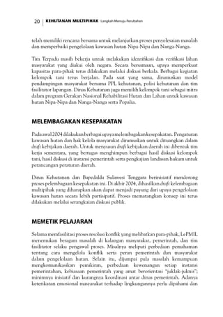 KEHUTANAN MULTIPIHAK Langkah Menuju Perubahan20
telah memiliki rencana bersama untuk melanjutkan proses penyelesaian masalah
dan memperbaiki pengelolaan kawasan hutan Nipa-Nipa dan Nanga-Nanga.
Tim Terpadu masih bekerja untuk melakukan identifikasi dan verifikasi lahan
masyarakat yang diakui oleh negara. Secara bersamaan, upaya memperkuat
kapasitas para-pihak terus dilakukan melalui diskusi berkala. Berbagai kegiatan
kelompok tani terus berjalan. Pada saat yang sama, dirumuskan model
pendampingan masyarakat bersama PPL kehutanan, polisi kehutanan dan tim
fasilitator lapangan. Dinas Kehutanan juga memilih kelompok tani sebagai mitra
dalam program Gerakan Nasional Rehabilitasi Hutan dan Lahan untuk kawasan
hutan Nipa-Nipa dan Nanga-Nanga serta Popalia.
Melembagakan Kesepakatan
Padaawal2004dilakukanberbagaiupayamelembagakankesepakatan. Pengaturan
kawasan hutan dan hak kelola masyarakat dirumuskan untuk dituangkan dalam
draft kebijakan daerah. Untuk menyusun draft kebijakan daerah ini dibentuk tim
kerja sementara, yang bertugas menghimpun berbagai hasil diskusi kelompok
tani, hasil diskusi di instansi pemerintah serta pengkajian landasan hukum untuk
perancangan peraturan daerah.
Dinas Kehutanan dan Bapedalda Sulawesi Tenggara berinisiatif mendorong
proses pelembagaan kesepakatan ini. Di akhir 2004, dihasilkan draft kelembagaan
multipihak yang diharapkan akan dapat menjadi payung dari upaya pengelolaan
kawasan hutan secara lebih partisipatif. Proses mematangkan konsep ini terus
dilakukan melalui serangkaian diskusi publik.
Memetik Pelajaran
Selama memfasilitasi proses resolusi konflik yang melibatkan para-pihak, LePMIL
menemukan beragam masalah di kalangan masyarakat, pemerintah, dan tim
fasilitator selaku pengawal proses. Misalnya meliputi perbedaan pemahaman
tentang cara mengelola konflik serta peran pemerintah dan masyarakat
dalam pengelolaan hutan. Selain itu, dijumpai pula masalah kemampuan
mengkomunikasikan pemikiran, perbedaan kewenangan setiap instansi
pemerintahan, kebiasaan pemerintah yang amat berorientasi “juklak-juknis”;
minimnya inisiatif dan kurangnya koordinasi antar dinas pemerintah. Adanya
keterikatan emosional masyarakat terhadap lingkungannya perlu dipahami dan
 