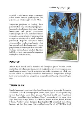 BAGIAN 1 - Agung Wiyono 21
menjadi pertimbangan serius pemerintah
dalam setiap rencana pembangunan dan
perencanaan tata ruang (Mitchell, 1993).
Pergantian pimpinan di lingkup dinas
pemerintahan yang terkait dengan pengelo­
laansumberdayahutanseringterjadi,hingga
berimplikasi pada proses penyelesaian
konflik yang tidak mulus. Pemerintah masih
mencurigai ornop sebagai pihak yang sering
memprovokasi masyarakat untuk melawan
pemerintah. Kapasitas masyarakat untuk
menyampaikan pendapatnya kepada pihak
lain sangat lemah. Fasilitator masih kurang
pengalaman dalam mengerjakan isu konflik.
Berbagai permasalahan tersebut dijadikan
LePMIL sebagai ajang pembelajaran untuk
meningkatkan kualitas diri.
Penutup
Adalah tidak mudah untuk memulai dan mengelola proses resolusi konflik
multipihak. Diperlukan persiapan, seperti menjajaki upaya promosi gagasan atau
arah baru penyelesaian konflik, serta membangun kepercayaan antar pihak yang
terlibat. Selain itu, diperlukan keuletan dan kesabaran menjalankan berbagai
hasil kesepakatan; karena kesepakatan yang sudah ada kadang dibiarkan begitu
saja.
TerimaKasih
Penulis bersama rekan-rekan di Lembaga Pengembangan Masyarakat Pesisir dan
Pedalaman (LePMIL) mengucapkan terima kasih kepada seluruh pihak yang
terlibat dan bekerja sama dalam program “Fasilitasi Konflik dan Pengelolaan
Kawasan Hutan Nipa-Nipa dan Nanga-Nanga”: masyarakat sekitar hutan Nipa-
Nipa dan Nanga-Nanga, Pemda Kota Kendari, Pemda Konawe, Pemda Konawe
Selatan, Pemda Sulawesi Tenggara. Juga kepada MFP yang telah mendukung
kegiatan ini, dan Bang Anas Nikoyan (Fasilitator Daerah MFP-DFID wilayah
 