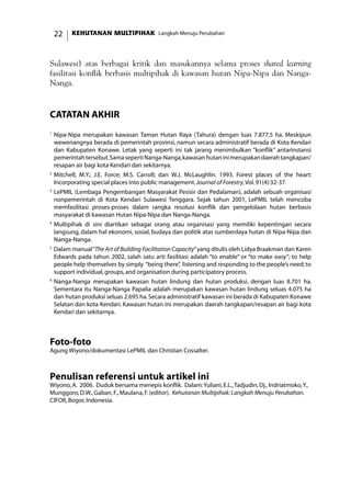 KEHUTANAN MULTIPIHAK Langkah Menuju Perubahan22
Sulawesi) atas berbagai kritik dan masukannya selama proses shared learning
fasilitasi konflik berbasis multipihak di kawasan hutan Nipa-Nipa dan Nanga-
Nanga.
catatan akhir
1
	Nipa-Nipa merupakan kawasan Taman Hutan Raya (Tahura) dengan luas 7.877,5 ha. Meskipun
wewenangnya berada di pemerintah provinsi, namun secara administratif berada di Kota Kendari
dan Kabupaten Konawe. Letak yang seperti ini tak jarang menimbulkan “konflik” antarinstansi
pemerintahtersebut.SamasepertiNanga-Nanga,kawasanhutaninimerupakandaerahtangkapan/
resapan air bagi kota Kendari dan sekitarnya.
2	
Mitchell, M.Y.; J.E. Force; M.S. Carroll; dan W.J. McLaughlin. 1993. Forest places of the heart:
Incorporating special places into public management.Journal of Forestry,Vol.91(4):32-37.
3
	LePMIL (Lembaga Pengembangan Masyarakat Pesisir dan Pedalaman), adalah sebuah organisasi
nonpemerintah di Kota Kendari Sulawesi Tenggara. Sejak tahun 2001, LePMIL telah mencoba
memfasilitasi proses-proses dalam rangka resolusi konflik dan pengelolaan hutan berbasis
masyarakat di kawasan Hutan Nipa-Nipa dan Nanga-Nanga.
4
	Multipihak di sini diartikan sebagai orang atau organisasi yang memiliki kepentingan secara
langsung, dalam hal ekonomi, sosial, budaya dan politik atas sumberdaya hutan di Nipa-Nipa dan
Nanga-Nanga.
5
	Dalam manual“The Art of Building Facilitation Capacity”yang ditulis oleh Lidya Braakman dan Karen
Edwards pada tahun 2002, salah satu arti fasilitasi adalah “to enable” or “to make easy”; to help
people help themselves by simply “being there”, listening and responding to the people’s need; to
support individual,groups,and organisation during participatory process.
6
	Nanga-Nanga merupakan kawasan hutan lindung dan hutan produksi, dengan luas 8.701 ha.
Sementara itu Nanga-Nanga Papalia adalah merupakan kawasan hutan lindung seluas 4.075 ha
dan hutan produksi seluas 2.695 ha.Secara administratif kawasan ini berada di Kabupaten Konawe
Selatan dan kota Kendari. Kawasan hutan ini merupakan daerah tangkapan/resapan air bagi kota
Kendari dan sekitarnya.
Foto-foto
Agung Wiyono/dokumentasi LePMIL dan Christian Cossalter.
Penulisan referensi untuk artikel ini
Wiyono,A. 2006. Duduk bersama menepis konflik. Dalam:Yuliani,E.L.,Tadjudin,Dj.,Indriatmoko,Y.,
Munggoro,D.W.,Gaban,F.,Maulana,F.(editor). Kehutanan Multipihak:Langkah Menuju Perubahan.
CIFOR,Bogor,Indonesia.
 