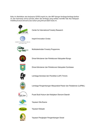 Dinas Kehutanan dan Perkebunan Kabupaten Bungo
Dinas Kehutanan dan Perkebunan Kabupaten Sumbawa
Lembaga Advokasi dan Penelitian (LAP) Timoris
Lembaga Pengembangan Masyarakat Pesisir dan Pedalaman (LePMIL)
Pusat Studi Hukum dan Kebijakan Otonomi Daerah
Yayasan Gita Buana
Yayasan Kelopak
Yayasan Pengkajian Pengembangan Sosial
Buku ini diterbitkan atas kerjasama CIFOR, Inspirit Inc. dan MFP dengan lembaga-lembaga berikut
ini, dan karenanya semua penulis, editor dan lembaga yang terlibat memiliki Hak Atas Kekayaan
Intelektual secara bersama atas tulisan yang dimuat dalam buku ini.
Center for International Forestry Research
Inspirit Innovation Circles
Multistakeholder Forestry Programme
 