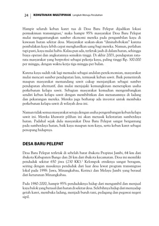 KEHUTANAN MULTIPIHAK Langkah Menuju Perubahan24
Hampir seluruh kebun karet tua di Desa Baru Pelepat dijadikan lokasi
permukiman transmigrasi,1
maka hampir 95% masyarakat Desa Baru Pelepat
mulai menggantungkan sumber ekonomi mereka pada pengambilan kayu di
kawasan hutan sekitar desa. Masyarakat seakan-akan “dininabobokan” karena
pembalakan kayu lebih cepat menghasilkan uang bagi mereka. Namun, perlahan
tapi pasti, kayu mulai habis. Kalau pun ada, terletak jauh di dalam hutan, sehingga
biaya operasi dan angkutannya semakin tinggi. Di akhir 2003, pendapatan rata-
rata masyarakat yang berprofesi sebagai pekerja kayu, paling tinggi Rp. 300.000
per minggu, dengan waktu kerja tiga minggu per bulan.
Karena kayu sudah tak lagi memadai sebagai andalan perekonomian, masyarakat
mulai mencari sumber pendapatan lain, termasuk kebun sawit. Baik pemerintah
maupun masyarakat memandang sawit cukup menjanjikan sebagai sumber
pendapatan alternatif, dan mulai menjajaki kemungkinan menerapkan usaha
perkebunan kelapa sawit. Sebagian masyarakat kemudian mengembangkan
sendiri kebun kelapa sawit dengan membibitkan dan menanamnya di ladang
dan pekarangan mereka. Mereka juga berharap ada investor untuk membuka
perkebunan kelapa sawit di wilayah desa ini.
Namuntidaksemuamasyarakatsetujudenganusahapengembangankebun kelapa
sawit ini. Mereka khawatir pilihan ini akan merusak kelestarian sumberdaya
hutan. Padahal sejak dulu masyarakat Desa Baru Pelepat sangat bergantung
pada sumberdaya hutan, baik kayu maupun non-kayu, serta kebun karet sebagai
penopang hidupnya.
Desa Baru Pelepat
Desa Baru Pelepat terletak di sebelah barat ibukota Propinsi Jambi, 64 km dari
ibukota Kabupaten Bungo dan 26 km dari ibukota kecamatan. Desa ini memiliki
penduduk sekitar 650 jiwa (230 KK).2
Kelompok etniknya sangat beragam,
seiring dengan masuknya penduduk dari luar desa lewat program transmigrasi
lokal pada 1998: Jawa, Minangkabau, Kerinci dan Melayu Jambi yang berasal
dari keturunan Minangkabau.
Pada 1980-2000, hampir 95% penduduknya hidup dari mengambil dan menjual
kayubalokyangberasaldarihutandisekitardesa.Selebihnyahidupdarimenyadap
getah karet, membuka ladang, menjadi buruh tani, pedagang dan pegawai negeri
sipil.
 